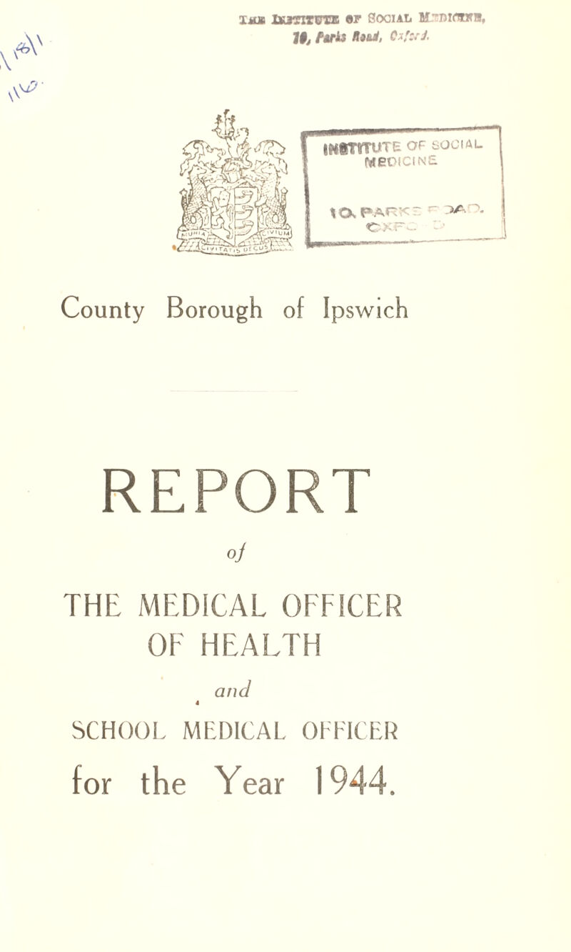 tmbi ixjtxtutb Social M.-nidwn, 19j fdris tlotd, C i'c.'J. INSTITUTE OF social PdenciNE PARKE r~ r>A!0. OXFC County Borough of Ipswich REPORT oj THE MEDICAL OFFICER OE HEALTH and 4 SCHOOL MEDICAL OFFICER for the Year 1944.