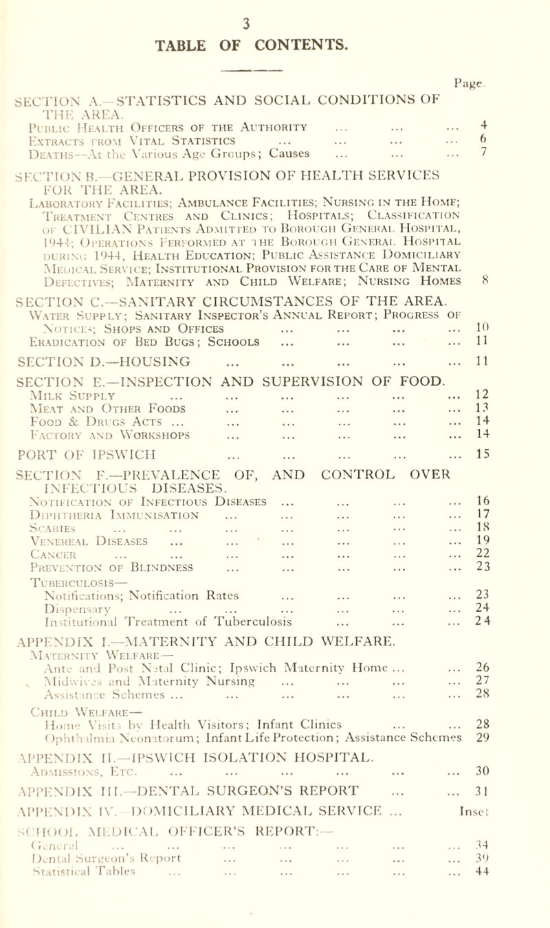 TABLE OF CONTENTS. Page SECTION A, STATISTICS AND SOCIAL CONDITIONS OF THE AREA. Public Health Officers of the Authority ... ... ... 4 Extracts trom Vital Statistics ... ... ... • •• 6 Deaths—At the Various Age Groups; Causes ... ... ... 7 SECTION R.—GENERAL PROVISION OF HEALTH SERVICES FOR THE AREA. Laboratory Facilities; Ambulance Facilities; Nursing in the Home; Treatment Centres and Clinics; Hospitals; Classification of CIVILIAN Patients Admitted to Borough General Hospital, 1944; Operations Performed at ihe Borough General Hospital during 1944, Health Education; Public Assistance Domiciliary Medical Service; Institutional Provision for the Care of Mental Defectives; Maternity and Child Welfare; Nursing Homes 8 SECTION C.—SANITARY CIRCUMSTANCES OF THE AREA. Water Supply; Sanitary Inspector’s Annual Report; Progress of Notices; Shops and Offices ... ... ... ... 10 Eradication of Bed Bugs; Schools ... ... ... ... 11 SECTION D.—HOUSING ... ... ... ... ... 11 SECTION E— INSPECTION AND SUPERVISION OF FOOD. Milk Supply ... ... ... ... ... ... 12 Meat and Other Foods ... ... ... ... ... 13 Food & Drugs Acts ... ... ... ... ... ... 14 Factory and Workshops ... ... ... ... ... 14 PORT OF IPSWICH ... ... ... ... ... 15 SECTION F.—PREVALENCE OF, AND CONTROL OVER INFECTIOUS DISEASES. Notification of Infectious Diseases ... ... ... ... 16 Diphtheria Immunisation ... ... ... ... ... 17 Scabies ... ... ... ... ... ••• ••• 18 Venereal Diseases ... ... • ... ... ... ... 19 Cancer ... ... ... ... ... ... ... 22 Prevention of Blindness ... ... ... ... ... 23 Tuberculosis— Notifications; Notification Rates ... ... ... ... 23 Dispensary ... ... ... ... ... ... 24 Institutional Treatment of Tuberculosis ... ... ... 2 4 APPENDIX I.—MATERNITY AND CHILD WELFARE. Maternity Welfare— Ante and Post Natal Clinic; Ipswich Maternity Home ... ... 26 Midwives and Maternity Nursing ... ... ... ... 27 Assistance Schemes ... ... ... ... ... ... 28 Child Welfare— Home Visit; by Health Visitors; Infant Clinics ... ... 28 Ophthalmia Neonatorum; Infant Life Protection; Assistance Schemes 29 APPENDIX II.—IPSWICH ISOLATION HOSPITAL. Admissions, Etc. ... ... ... ... ... ... 30 APPENDIX III.—DENTAL SURGEON’S REPORT ... ... 31 APPENDIX IV. DOMICILIARY MEDICAL SERVICE ... Inset SCHOOL MEDICAL OFFICER’S REPORT: Genera! ... ... ... ... ... ... ... 34 Dental Surgeon’s Report ... ... ... ... ... 39 Statistical Tables ... ... ... ... ... ... 44