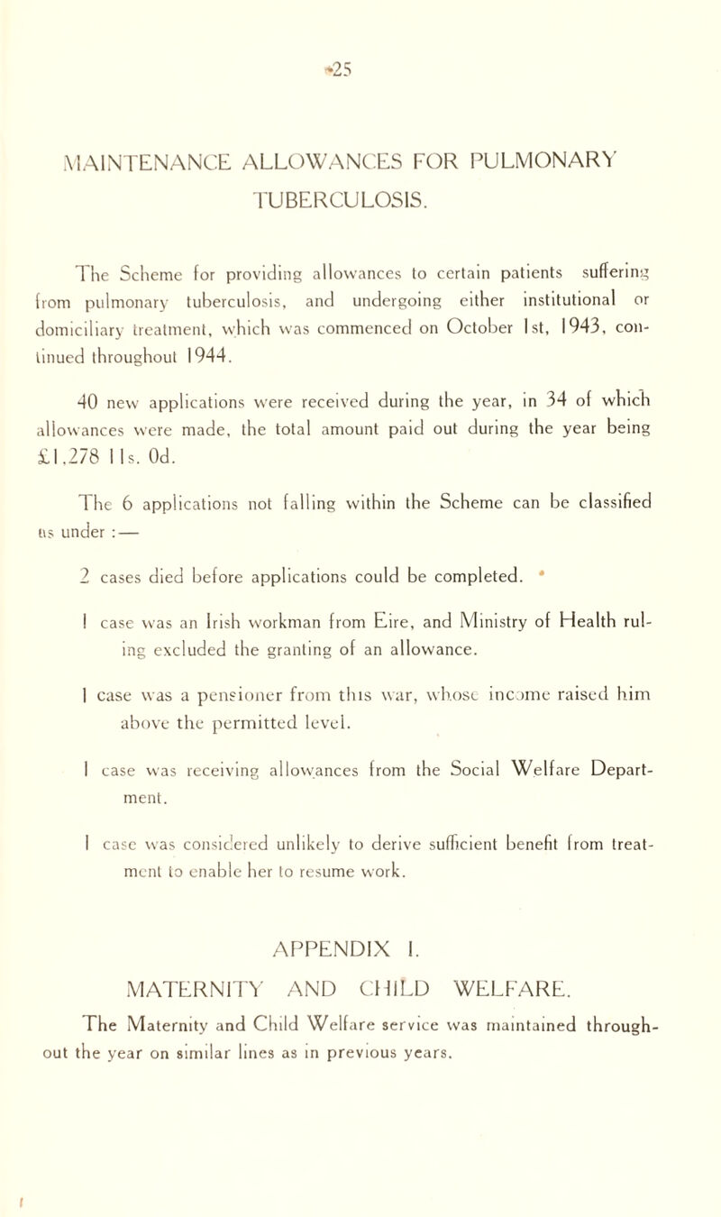 -25 MAINTENANCE ALLOWANCES FOR PULMONARY TUBERCULOSIS. The Scheme for providing allowances to certain patients suffering from pulmonary tuberculosis, and undergoing either institutional or domiciliary treatment, which was commenced on October 1st, 1943, con¬ tinued throughout 1944. 40 new applications were received during the year, in 34 of which allowances were made, the total amount paid out during the year being 11.278 1 Is. Od. The 6 applications not falling within the Scheme can be classified i\s under : — 2 cases died before applications could be completed. * ! case was an Irish workman from Eire, and Ministry of Health rul¬ ing excluded the granting of an allowance. 1 case was a pensioner from this war, whose income raised him above the permitted level. I case was receiving allowances trom the Social Welfare Depart¬ ment. I case was considered unlikely to derive sufficient benefit Irom treat¬ ment to enable her to resume work. APPENDIX 1. MATERNITY AND CHILD WELFARE. The Maternity and Child Welfare service was maintained through¬ out the year on similar lines as in previous years. I