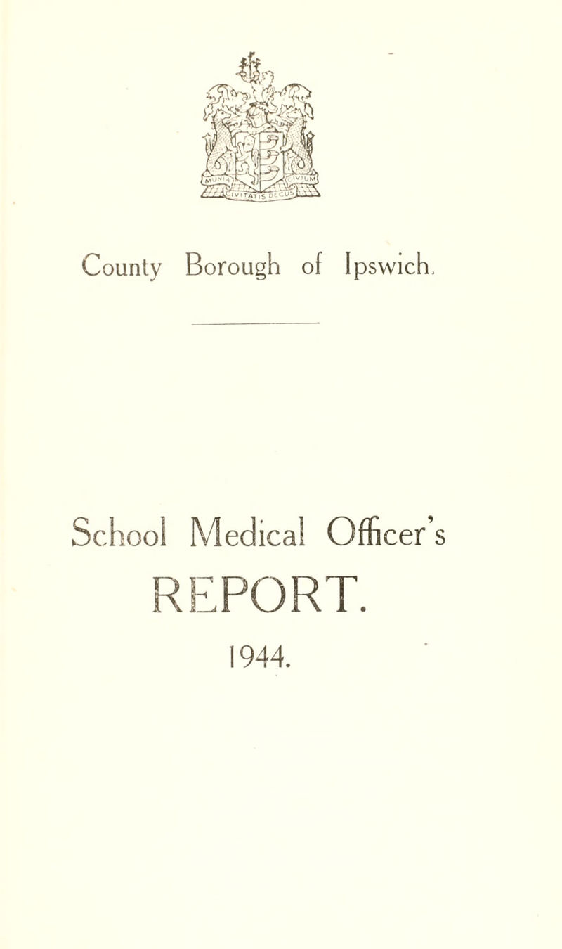 County Borough of Ipswich, School Medical Officer’s REPORT. 1944.