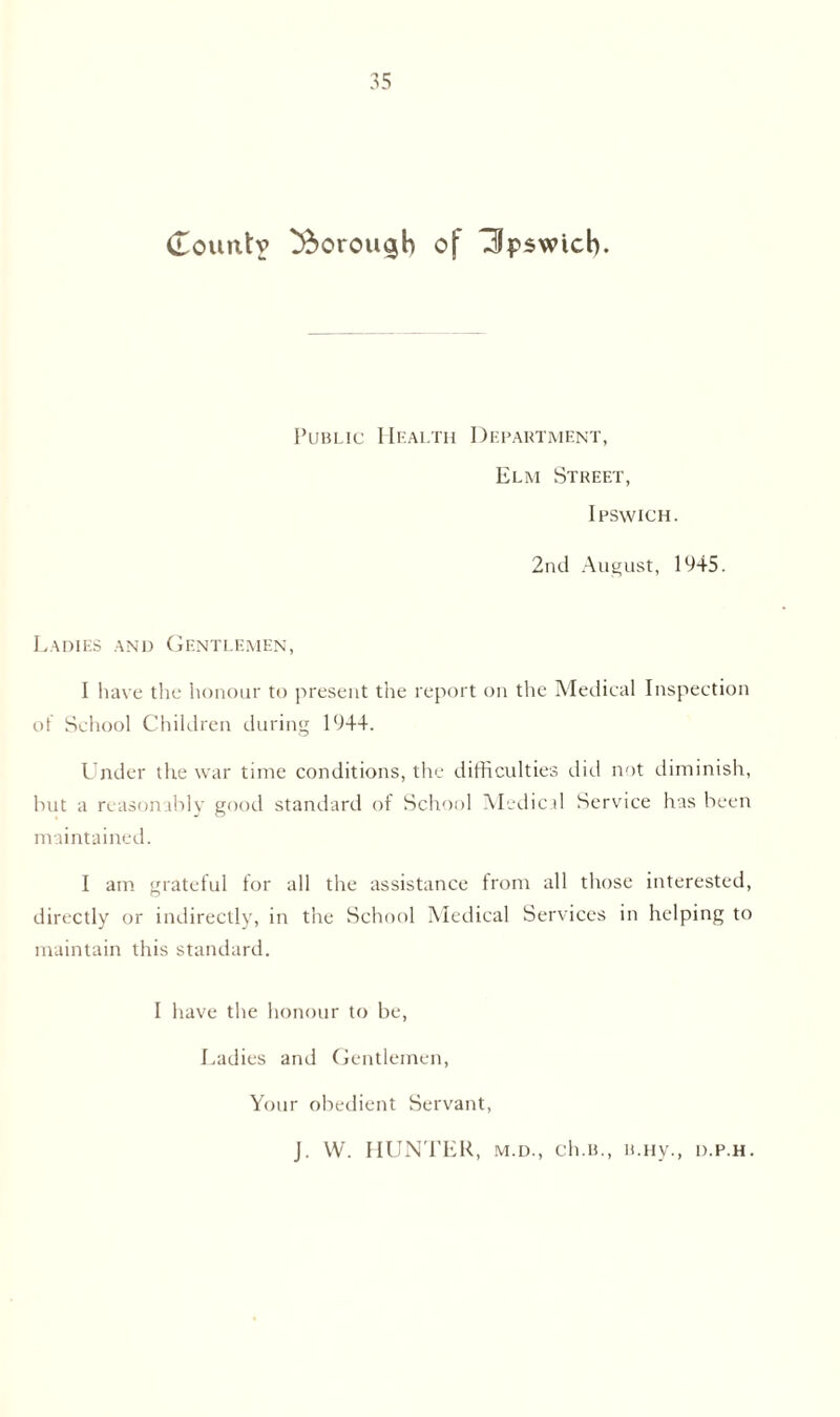 (Lountv ^orou^h of Tipswicb. Public Health Department, Elm Street, Ipswich. 2nd August, 1945. Ladies and Gentlemen, I have the honour to present the report on the Medical Inspection of School Children during 1944. Under the war time conditions, the difficulties did not diminish, but a reasonably good standard of School Medical Service has been maintained. 1 am grateful for all the assistance from all those interested, directly or indirectly, in the School Medical Services in helping to maintain this standard. I have the honour to be, Ladies and Gentlemen, Your obedient Servant, J. W. HUNTER, m.d., ch.B., u.Hy., d.p.h.