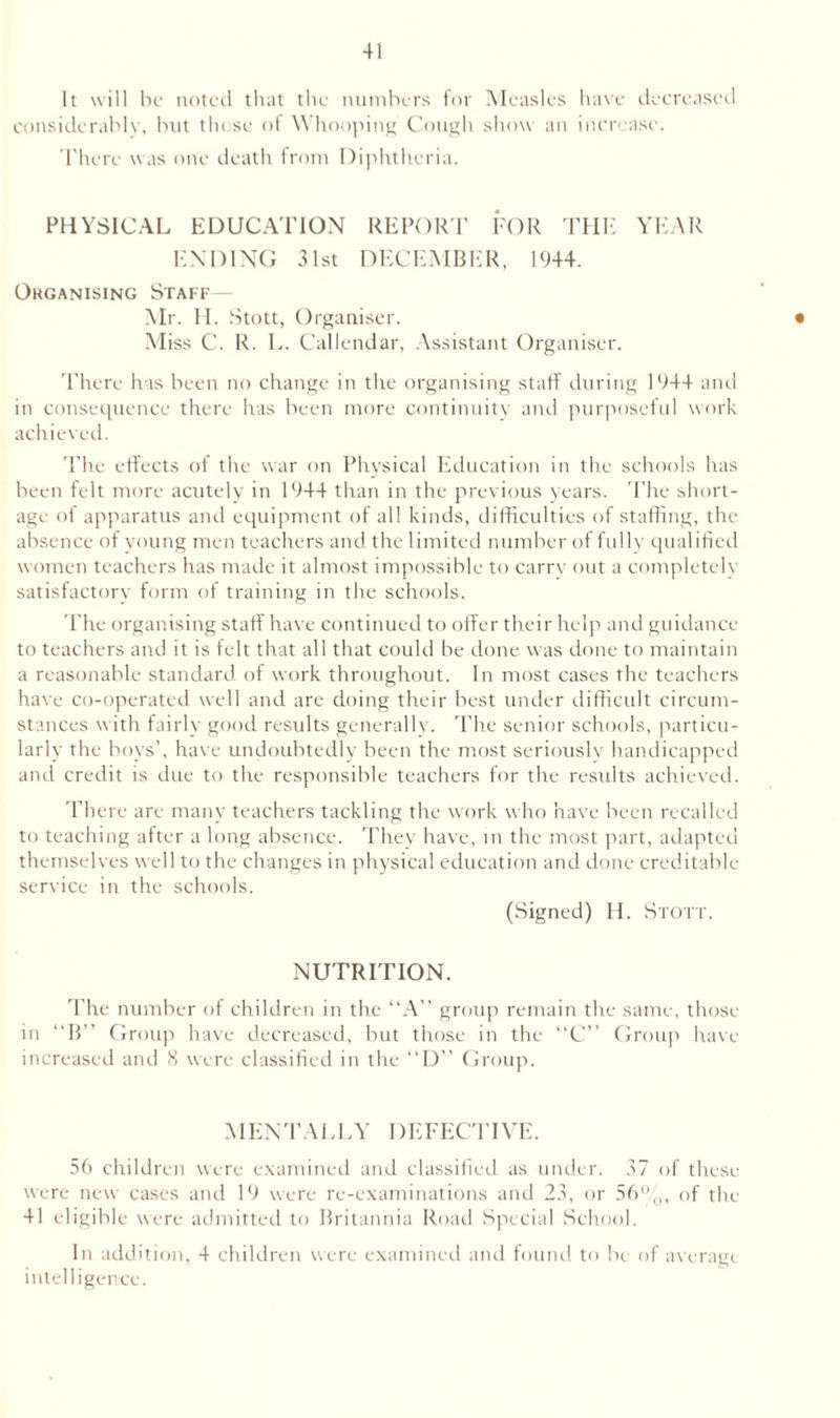 It will be noted that the numbers for Measles have decreased considerably, but those of Whooping Cough show an increase. There was one death from Diphtheria. PHYSICAL EDUCATION REPORT FOR THE YEAR ENDING 31st DECEMBER, 1944. Organising Staff— Mr. H. Stott, Organiser. • Miss C. R. L. Callendar, Assistant Organiser. There has been no change in the organising staff during 1944 and in consequence there has been more continuity and purposeful work achieved. The effects of the war on Physical Education in the schools has been felt more acutely in 1944 than in the previous years. The short¬ age of apparatus and equipment of all kinds, difficulties of staffing, the absence of young men teachers and the limited number of fully qualified women teachers has made it almost impossible to carry out a completely satisfactory form of training in the schools. The organising staff have continued to offer their help and guidance to teachers and it is felt that all that could be done was done to maintain a reasonable standard of work throughout. In most cases the teachers have co-operated well and are doing their best under difficult circum¬ stances with fairly good results generally. The senior schools, particu¬ larly the boys’, have undoubtedly been the most seriously handicapped and credit is due to the responsible teachers for the residts achieved. There are many teachers tackling the work who have been recalled to teaching after a long absence. They have, in the most part, adapted themselves well to the changes in physical education and done creditable service in the schools. (Signed) H. Stott. NUTRITION. The number of children in the “A” group remain the same, those in “B” Group have decreased, but those in the “C” Group have increased and 8 were classified in the “D” Group. MENTALLY DEFECTIVE. 56 children were examined and classified as under. 37 of these were new cases and 19 were re-examinations and 23, or 56%, of the 41 eligible were admitted to Britannia Road Special School. In addition, 4 children were examined and found to be of average intelligence.