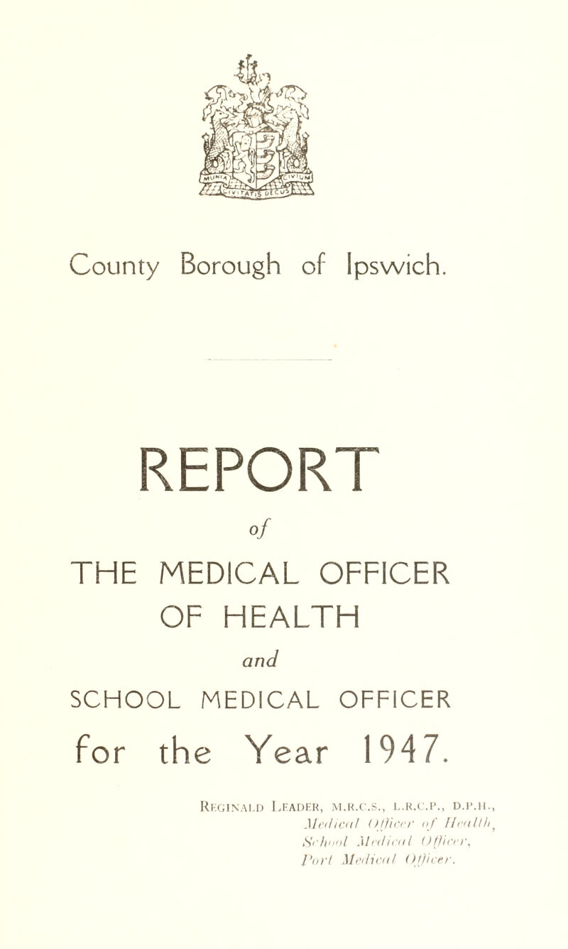 County Borough of Ipswich. REPORT of THE MEDICAL OFFICER OF HEALTH and SCHOOL MEDICAL OFFICER for the Year 1947. Reginald Leader, m.r.c.s., l.r.c.p., d.ilh., Medical Office’)' nf Healthf School Me<lteal Office)', Pori Medical Officer.