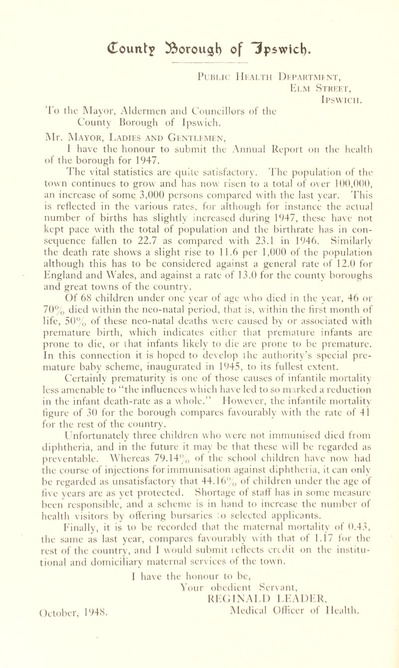 Public Health Department, Elm Street, Ipswich. To the Mayor, Aldermen and Councillors of the County Borough of Ipswich. Mr. Mayor, Ladies and Gentlemen, I have the honour to submit the Annual Report on the health of the borough for 1947. The vital statistics are quite satisfactory. The population of the town continues to grow and has now risen to a total of over 100,000, an increase of some 3,000 persons compared with the last year. This is reflected in the various rates, for although for instance the actual number of births has slightly increased during 1947, these have not kept pace with the total of population and the birthrate has in con- sequence fallen to 22.7 as compared with 23.1 in 1946. Similarly the death rate shows a slight rise to 11.6 per 1,000 of the population although this has to be considered against a general rate of 12.0 for England and Wales, and against a rate of 13.0 for the county boroughs and great towns of the country. Of 68 children under one year of age who died in the year, 46 or 70% died within the neo-natal period, that is, within the first month of life, 50% of these neo-natal deaths were caused by or associated with premature birth, which indicates either that premature infants are prone to die, or that infants likely to die are prone to be premature. In this connection it is hoped to develop the authority’s special pre- mature baby scheme, inaugurated in 1945, to its fullest extent. Certainly prematurity is one of those causes of infantile mortality less amenable to “the influences which have led to so marked a reduction in the infant death-rate as a whole.” However, the infantile mortality figure of 30 for the borough compares favourably with the rate of 41 for the rest of the country. Unfortunately three children who were not immunised died from diphtheria, and in the future it may be that these will be regarded as preventable. Whereas 79.14% of the school children have now had the course of injections for immunisation against diphtheria, it can only be regarded as unsatisfactory that 44.16,, of children under the age of five years are as yet protected. Shortage of staff has in some measure been responsible, and a scheme is in hand to increase the number of health visitors by offering bursaries to selected applicants. Finally, it is to be recorded that the maternal mortality of 0.43, the same as last year, compares favourably with that of 1.17 for the rest of the country, and I would submit reflects credit on the institu- tional and domiciliary maternal services of the town. I have the honour to be, Your obedient Servant, REGINALD LEADER, Medical Officer of Health. October, 1948.