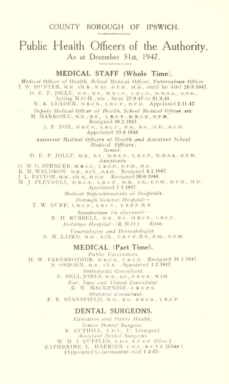 Public Health Officers of the Authority As at December 31st, 1947. MEDICAL STAFF (Whole Time). Medical Officer of Health, School Medical Officer, Tuberculosis Officer J \V HUNTER, mu, cli n , n iiv. D.r.n , m.d , until he died 26.8 1947 1). K. r. JOLLY, MB, IIS , M.R.e.S , I..K.C.I’,, M.M.S.A,, II.PH , Acting etc , from 27.8.47 to 31,3.48, R A LEADER, mr.c.s., i..r.c.p., d.p.h. Appointed 2.11.47. Deputy Medical Officer of Health, School Medical Officer, etc. M. MARKOWK, m.d., b.s , i. r.c.p., m r.c.s., d.p.h. Resigned 19.2.1947. J. P. FOX, M R C S., I.R.C.P., MB., B.S., M.D., D.P.H. Appointed 23.6.1948. Assistant Medical Officers of Health and Assistant School Medical Officers : Senior. D E. P. JOLLY, M.B., B.S., M.R.e.S., I..R.C.P.. M.M.S.A., D.P.H. A ssistants. G. M. G. SPENCER, M.R.e.S , i..r.c.p., d.p.h., m.a. K M. WALDRON m.b., n.cli., b.a.O. Resigned 8.2.1947. J. L. PATTON, m.b , cli.B., d.p.h Resigned 30.6.1948. M. J PLEYDELL, m r.c.s., i..r.c.p., m.b . b.s., c.p.h., d.p.h., m.d. Appointed 1.2.1947. Medical Superintendents of Hospitals liorough General Hospital— T. W. DUFF, 1,.R.C.P., I..R.C.S , I. R F.P. & S. Sanatorium (in abeyance) — R H. RUSSELL, m.b . bs ,’mu.cs . i..r.c.p. Isolation Hospital (R.M.O.) ditto Veneriologist and Dermatologist. S. M. LAIRD, m.d), B.ch., k.r.k.p. & s., b.sc., d.p.h. MEDICAL (Part Time). Public Vaccinators II W FAREBROTHER, M R.C.S., i. R C P Resigned 31 1 1947 S OSBORN, m b , cli.B. Appointed 1.2.1947. Orthopcedic Consultant. E. BELL JONES, mb, b.s., k.r.c.S., m.ch. liar, Nose and Throat Consultant K W MACKENZIE, k.r.f.p.s. Obstetric Consultant. F. R STANSFIELD. m.d., bs, k.r.c.S., i..r.c.p DENTAL SURGEONS. Education and Public Health Senior Dental Surgeon. R. CUTHII.L. i. d s , U Liverpool. Assistant Dental Surgeons. W II J. CUPPLES, i..d s R I' p.s. (Glas.) KATHERINE L HARRIES, i. D.s , r.v p.s. (Glas )