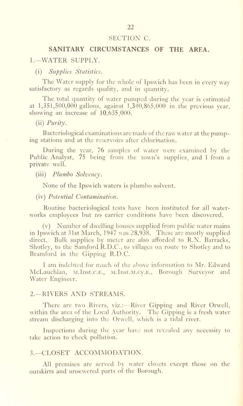 SECTION C. SANITARY CIRCUMSTANCES OF THE AREA. 1. —WATER SUPPLY. (i) Supplies Statistics. The Water supply for the whole of Ipswich has been in every way satisfactory as regards quality, and in quantity. The total quantity of water pumped during the year is estimated at 1,351,500,000 gallons, against 1,340,865,000 in the previous year, showing an increase of 10,635,000. (ii) Purity. Bacteriological examinations are made of the raw water at the pump- ing stations and at the reservoirs after chlorination. During the year, 76 samples of water were examined by the Public Analyst, 75 being from the town’s supplies, and 1 from a private well. (iii) Plumbo Solvency. None of the Ipswich waters is plumbo solvent. (iv) Potential Contamination. Routine bacteriological tests have been instituted for all water- works employees but no carrier conditions have been discovered. (v) Number of dwelling houses supplied from public water mains in Ipswich at 31st March, 1947 was 28,938. These are mostly supplied direct. Bulk supplies by meter are also afforded to R.N. Barracks, Shotley, to the Samford R.D.C., to villages on route to Shotley and to Bramford in the Dipping R.D.C. I am indebted for much of the above information to Mr. Edward McLauchlan, M.Inst.c.E., M.Inst.M.cy.E., Borough Surveyor and Water Engineer. 2. —RIVERS AND STREAMS. There are two Rivers, viz.:—River Dipping and River Orwell, within the area of the Local Authority. The Dipping is a fresh water stream discharging into the Orwell, which is a tidal river. Inspections during the year have not revealed any necessity to take action to check pollution. 3. —CLOSET ACCOMMODATION. All premises are served by water closets except those on the outskirts and unsewered parts of the Borough.