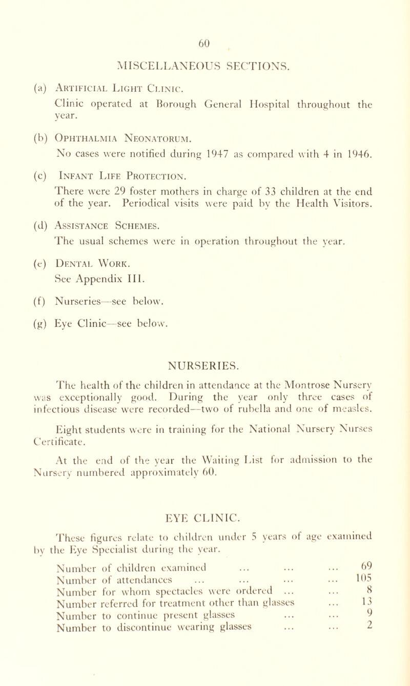 MISCELLANEOUS SECTIONS. (a) Artificial Light Clinic. Clinic operated at Borough General Hospital throughout the year. (b) Ophthalmia Neonatorum. No cases were notified during 1947 as compared with 4 in 1946. (c) Infant Life Protection. There were 29 foster mothers in charge of 33 children at the end of the year. Periodical visits were paid by the Health Visitors. (d) Assistance Schemes. The usual schemes were in operation throughout the year. (e) Dental Work. See Appendix III. (f) Nurseries—see below. (g) Eye Clinic—see below. NURSERIES. The health of the children in attendance at the Montrose Nursery was exceptionally good. During the year only three cases of infectious disease were recorded—two of rubella and one of measles. Eight students were in training for the National Nursery Nurses Certificate. At the end of the year the Waiting List for admission to the Nursery numbered approximately 60. EYE CLINIC. These figures relate to children under 5 years of age examined by the Eye Specialist during the year. Number of children examined ... ... ... 69 Number of attendances ... ... ... ••• 105 Number for whom spectacles were ordered ... ... K Number referred for treatment other than glasses ... 13 Number to continue present glasses Number to discontinue wearing glasses ... ... 2