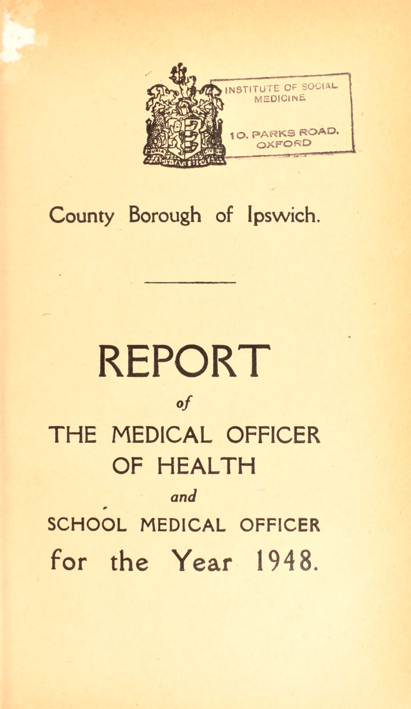 INSTITUTE Ot- SOCIAL MEDICINt \ o. PARKS ROAD. OXFORD -.*^nsrr County Borough of Ipswich. REPORT of THE MEDICAL OFFICER OF HEALTH and * SCHOOL MEDICAL OFFICER for the Year 1948.