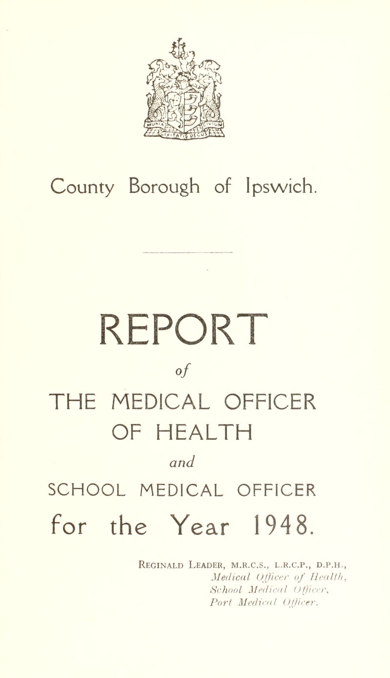 County Borough of Ipswich. REPORT of THE MEDICAL OFFICER OF HEALTH and SCHOOL MEDICAL OFFICER for the Year 1948. Reginald Leader, m.r.c.s., l.r.c.p., d.p.ii., Medical Officer uf Health, School Medical Officer, Port Medical Officer.