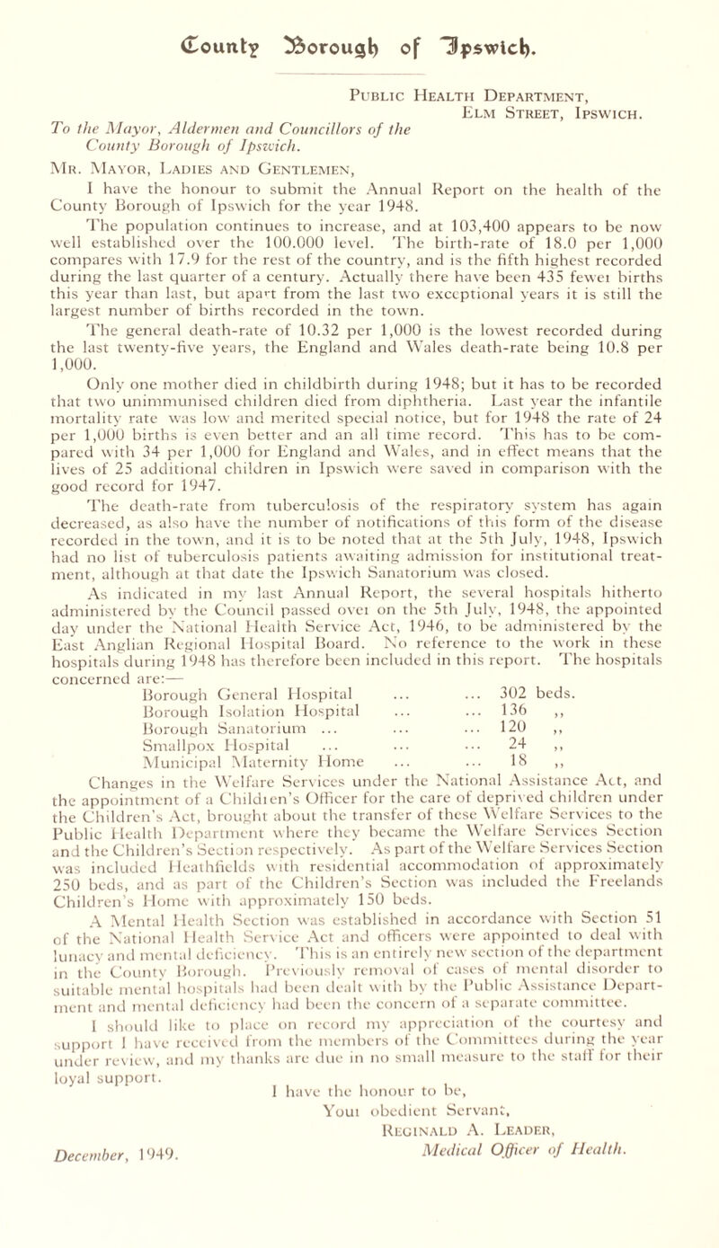 Public Health Department, Elm Street, Ipswich. To the Mayor, Aldermen and Councillors of the County Borough of Ipszcich. Mr. Mayor, Ladies and Gentlemen, I have the honour to submit the Annual Report on the health of the County Borough of Ipswich for the year 1948. The population continues to increase, and at 103,400 appears to be now well established over the 100.000 level. The birth-rate of 18.0 per 1,000 compares with 17.9 for the rest of the country, and is the fifth highest recorded during the last quarter of a century. Actually there have been 435 fewei births this year than last, but apan from the last two exceptional years it is still the largest number of births recorded in the town. The general death-rate of 10.32 per 1,000 is the lowest recorded during the last twenty-five years, the England and Wales death-rate being 10.8 per 1,000. Only one mother died in childbirth during 1948; but it has to be recorded that two unimmunised children died from diphtheria. Last year the infantile mortality rate was low and merited special notice, but for 1948 the rate of 24 per 1,000 births is even better and an all time record. This has to be com- pared with 34 per 1,000 for England and Wales, and in effect means that the lives of 25 additional children in Ipswich were saved in comparison with the good record for 1947. The death-rate from tuberculosis of the respiratory system has again decreased, as also have the number of notifications of this form of the disease recorded in the town, and it is to be noted that at the 5th July, 1948, Ipswich had no list of tuberculosis patients awaiting admission for institutional treat- ment, although at that date the Ipsw'ich Sanatorium was closed. As indicated in my last Annual Report, the several hospitals hitherto administered by the Council passed ovei on the 5th July, 1948, the appointed day under the National Health Service Act, 1946, to be administered by the East Anglian Regional Hospital Board. No reference to the work in these hospitals during 1948 has therefore been included in this report. The hospitals concerned are:— Borough General Elospital ... ... 302 beds. Borough Isolation Hospital ... ... 136 ,, Borough Sanatorium ... ... ... 120 ,, Smallpox Hospital ... ... ••• 24 ,, Municipal Maternity Home ... ... 18 ,, Changes in the Welfare Services under the National Assistance Act, and the appointment of a Childien’s Officer for the care of deprived children under the Children’s Act, brought about the transfer of these Welfare Services to the Public Health Department where they became the Welfare Services Section and the Children’s Section respectively. As part of the Welfare Services Section was included Heathfields with residential accommodation of approximately 250 beds, and as part of the Children’s Section was included the Freelands Children’s Home with approximately 150 beds. A Mental Health Section was established in accordance with Section 51 of the National Health Service Act and officers were appointed to deal with lunacy and mental deficiency. This is an entirely new section of the department in the County Borough. Previously removal ot cases ol mental disorder to suitable mental hospitals had been dealt with by the Public Assistance Depart- ment and mental deficiency had been the concern of a separate committee. I should like to place on record my appreciation of the courtesy and support I have received from the members of the Committees during the year under review, and my thanks are due in no small measure to the stall for their loyal support. I have the honour to be, Yout obedient Servant, Reginald A. Leader, Medical Officer of Health. December, 1949.