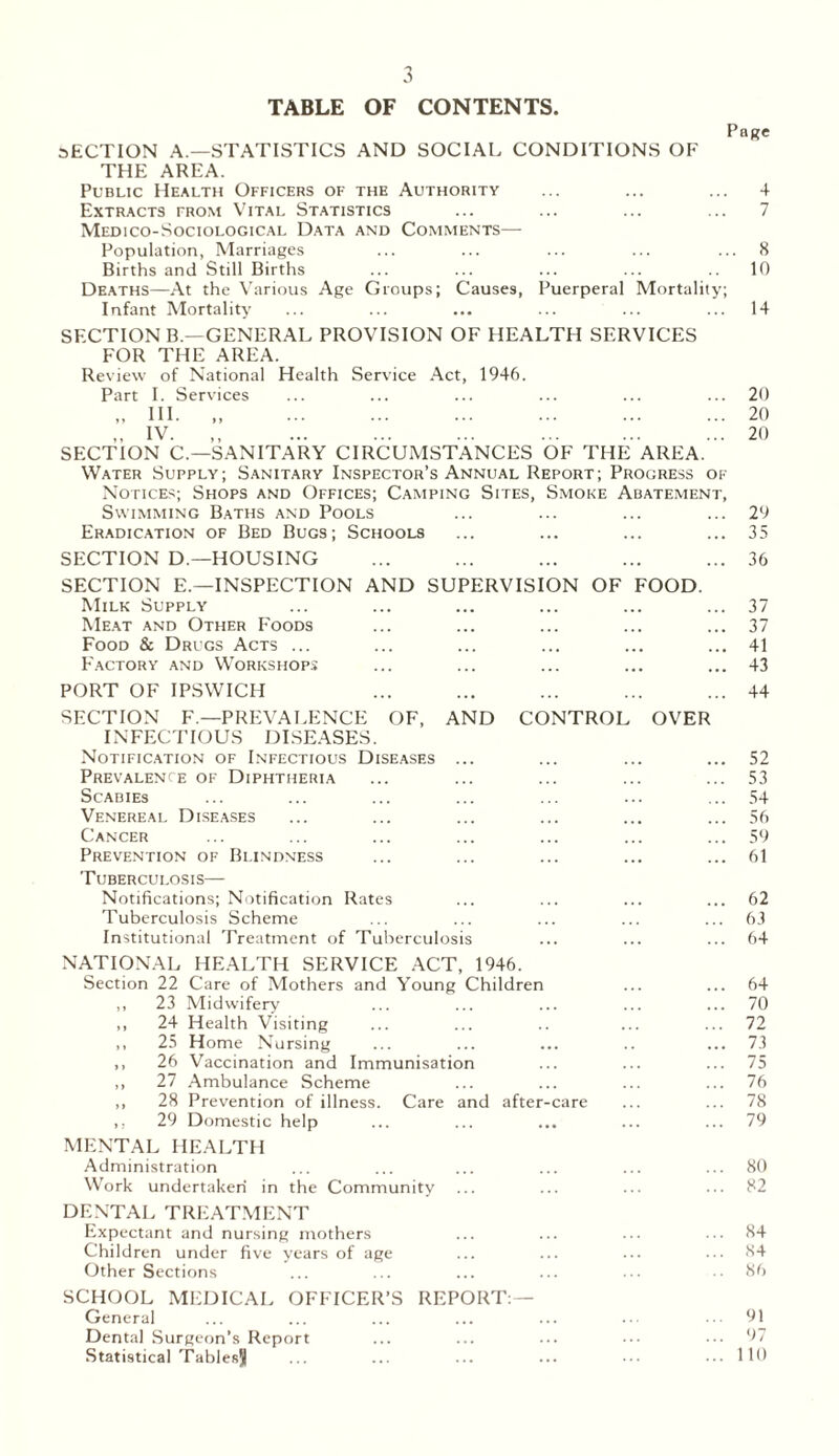 TABLE OF CONTENTS. Page SECTION A.—STATISTICS AND SOCIAL CONDITIONS OF THE AREA. Public Health Officers of the Authority ... ... ... 4 Extracts from Vital Statistics ... ... ... ... 7 Medico-Sociological Data and Comments— Population, Marriages ... ... ... ... ... 8 Births and Still Births ... ... ... ... .. 10 Deaths—At the Various Age Groups; Causes, Puerperal Mortality; Infant Mortality ... ... ... ... ... ... 14 SECTION B.—GENERAL PROVISION OF HEALTH SERVICES FOR THE AREA. Review of National Health Service Act, 1946. Part I. Services ... ... ... ... ... ... 20 „ HI. „ 20 „ IV. ,, 20 SECTION C.—SANITARY CIRCUMSTANCES OF THE AREA. Water Supply; Sanitary Inspector’s Annual Report; Progress of Notices; Shops and Offices; Camping Sites, Smoke Abatement, Swimming Baths and Pools ... ... ... ... 29 Eradication of Bed Bugs; Schools ... ... ... ... 35 SECTION D.—HOUSING ... ... ... ... ... 36 SECTION E.—INSPECTION AND SUPERVISION OF FOOD. Milk Supply ... ... ... ... ... ... 37 Meat and Other Foods ... ... ... ... ... 37 Food & Drugs Acts ... ... ... ... ... ... 41 FActory and Workshops ... ... ... ... ... 43 PORT OF IPSWICH ... ... ... ... ... 44 SECTION F—PREVALENCE OF, AND CONTROL OVER INFECTIOUS DISEASES. Notification of Infectious Diseases ... ... ... ... 52 Prevalence of Diphtheria ... ... ... ... ... 53 Scabies ... ... ... ... ... ... ... 54 Venereal Diseases ... ... ... ... ... ... 56 Cancer ... ... ... ... ... ... ... 59 Prevention of Blindness ... ... ... ... ... 61 Tuberculosis— Notifications; Notification Rates ... ... ... ... 62 Tuberculosis Scheme ... ... ... ... ... 63 Institutional Treatment of Tuberculosis ... ... ... 64 NATIONAL HEALTH SERVICE ACT, 1946. Section 22 Care of Mothers and Young Children ... ... 64 ,, 23 Midwifery ... ... ... ... ... 70 ,, 24 Health Visiting ... ... .. ... ... 72 ,, 25 Home Nursing ... ... ... .. ... 73 ,, 26 Vaccination and Immunisation ... ... ... 75 ,, 27 Ambulance Scheme ... ... ... ... 76 ,, 28 Prevention of illness. Care and after-care ... ... 78 ,, 29 Domestic help ... ... ... ... ... 79 MENTAL HEALTH Administration ... ... ... ... ... ... 80 Work undertaken in the Community ... ... ••• 82 DENTAL TREATMENT Expectant and nursing mothers ... ... ... ... 84 Children under five years of age ... ... ... ... 84 Other Sections ... ... ... ... ... ..86 SCHOOL MEDICAL OFFICER’S REPORT:— General ... ... ... ... ... ... 91 Dental Surgeon’s Report ... ... ... ••• ••• 97 Statistical Tablesjj ... ... ... ... ••• ••• 110