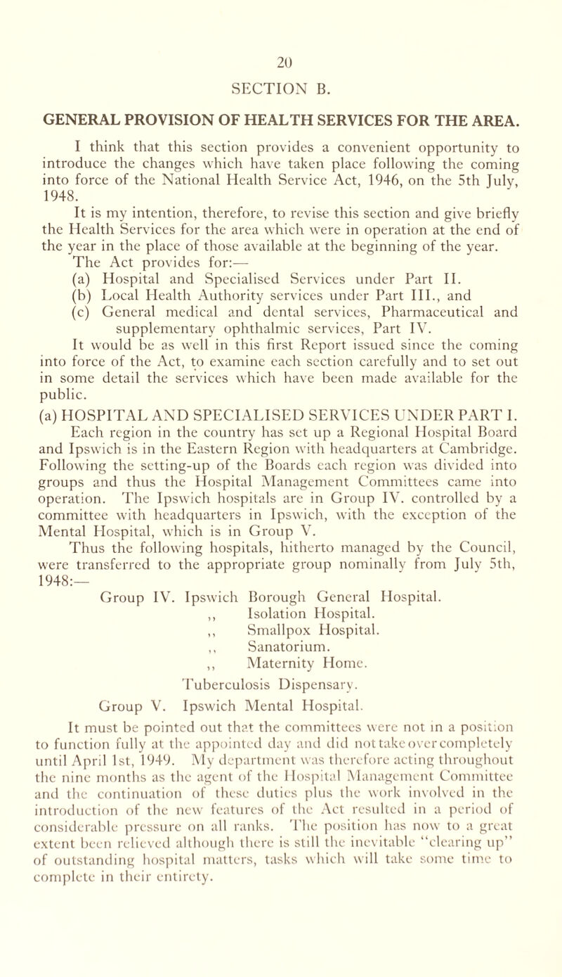 SECTION B. GENERAL PROVISION OF HEALTH SERVICES FOR THE AREA. I think that this section provides a convenient opportunity to introduce the changes which have taken place following the coming into force of the National Health Service Act, 1946, on the 5th July, 1948. It is my intention, therefore, to revise this section and give briefly the Health Services for the area which were in operation at the end of the year in the place of those available at the beginning of the year. The Act provides for:— (a) Hospital and Specialised Services under Part II. (b) Local Health Authority services under Part III., and (c) General medical and dental services, Pharmaceutical and supplementary ophthalmic services, Part IV. It would be as well in this first Report issued since the coming into force of the Act, to examine each section carefully and to set out in some detail the services which have been made available for the public. (a) HOSPITAL AND SPECIALISED SERVICES UNDER PART I. Each region in the country has set up a Regional Hospital Board and Ipswich is in the Eastern Region with headquarters at Cambridge. Following the setting-up of the Boards each region was divided into groups and thus the Hospital Management Committees came into operation. The Ipswich hospitals are in Group IV. controlled by a committee with headquarters in Ipswich, with the exception of the Mental Hospital, which is in Group V. Thus the following hospitals, hitherto managed by the Council, were transferred to the appropriate group nominally from July 5th, 1948:— Group IV. Ipswich Borough General Hospital. ,, Isolation Hospital. ,, Smallpox Hospital. ,, Sanatorium. ,, Maternity Home. Tuberculosis Dispensary. Group V. Ipswich Mental Hospital. It must be pointed out that the committees were not in a position to function fully at the appointed day and did not take over completely until April 1st, 1949. My department was therefore acting throughout the nine months as the agent of the Hospital Management Committee and the continuation of these duties plus the work involved in the introduction of the new features of the Act resulted in a period of considerable pressure on all ranks. The position has now to a great extent been relieved although there is still the inevitable “clearing up” of outstanding hospital matters, tasks which will take some time to complete in their entirety.