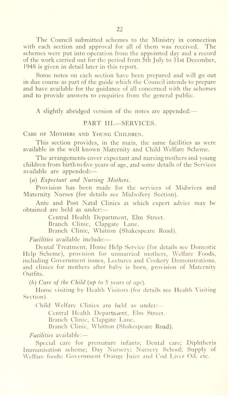 The Council submitted schemes to the Ministry in connection with each section and approval for all of them was received. The schemes were put into operation from the appointed day and a record of the work carried out for the period from 5th July to 31st December, 1948 is given in detail later in this report. Some notes on each section have been prepared and will go out in due course as part of the guide which the Council intends to prepare and have available for the guidance of all concerned with the schemes and to provide answers to enquiries from the general public. A slightly abridged version of the notes are appended:— PART III.—SERVICES. Care of Mothers and Young Children. This section provides, in the main, the same facilities as were available in the well known Maternity and Child Welfare Scheme. The arrangements cover expectant and nursing mothers and young children from birth to five years of age, and some details of the Services available are appended:— (a) Expectant and Nursing Mothers. Provision has been made for the services of Midwives and Maternity Nurses (for details see Midwifery Section). Ante and Post Natal Clinics at which expert advice may be obtained are held as under:— Central Health Department, Elm Street. Branch Clinic, Clapgate Lane. Branch Clinic, Whitton (Shakespeare Road). Facilities available include:— Dental Treatment, Home Help Service (for details see Domestic Help Scheme), provision for unmarried mothers, Welfare Foods, including Government issues, Lectures and Cookery Demonstrations, and clinics for mothers after baby is born, provision of Maternity Outfits. (b) Care of the Child (up to 5 years of age). Home visiting by Health Visitors (for details see Health Visiting Section). Child Welfare Clinics are held as under:- Central Health Department, Elm Street. Branch Clinic, Clapgate Lane. Branch Clinic, Whitton (Shakespeare Road). Facilities available:— Special care for premature infants; Dental care; Diphtheria Immunisation scheme; Day Nursery; Nursery School; Supply of Welfare foods; Government Orange Juice and Cod Liver Oil, etc.