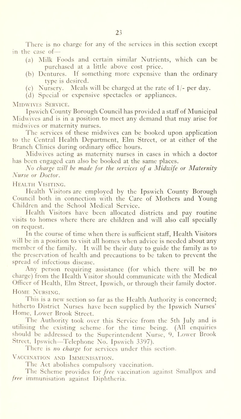 There is no charge for any of the services in this section except in the case of— (a) Milk Foods and certain similar Nutrients, which can be purchased at a little above cost price. (b) Dentures. If something more expensive than the ordinary type is desired. (c) Nursery. Meals will be charged at the rate of 1/- per day. (d) Special or expensive spectacles or appliances. Midwives Service. Ipswich County Borough Council has provided a staff of Municipal Midwives and is in a position to meet any demand that may arise for midwives or maternity nurses. The services of these midwives can be booked upon application to the Central Health Department, Elm Street, or at either of the Branch Clinics during ordinary office hours. Midwives acting as maternity nurses in cases in which a doctor has been engaged can also be booked at the same places. No charge will be made for the services of a Midwife or Maternity Nurse or Doctor. Health Visiting. Health Visitors are employed by the Ipswich County Borough Council both in connection with the Care of Mothers and Young Children and the School Medical Service. Health Visitors have been allocated districts and pay routine visits to homes where there are children and will also call specially on request. In the course of time when there is sufficient staff, Health Visitors will be in a position to visit all homes when advice is needed about any member of the family. It will be their duty to guide the family as to the preservation of health and precautions to be taken to prevent the spread of infectious disease. Any person requiring assistance (for which there will be no charge) from the Health Visitor should communicate with the Medical Officer of Health, Elm Street, Ipswich, or through their family doctor. Home Nursing. This is a new section so far as the Health Authority is concerned; hitherto District Nurses have been supplied by the Ipswich Nurses’ Home, Lower Brook Street. The Authority took over this Service from the 5th July and is utilising the existing scheme . for the time being. (All enquiries should be addressed to the Superintendent Nurse, 9, Lower Brook Street, Ipswich—Telephone No. Ipswich 3397). There is no charge for services under this section. Vaccination and Immunisation. The Aet abolishes compulsory vaccination. The Scheme provides for free vaccination against Smallpox and free immunisation against Diphtheria.