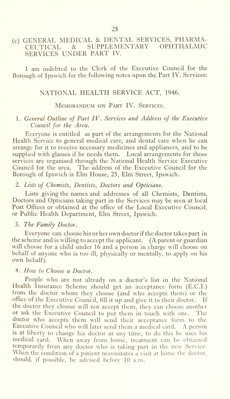 (c) GENERAL MEDICAL & DENTAL SERVICES, PHARMA- CEUTICAL & SUPPLEMENTARY OPHTHALMIC SERVICES UNDER PART IV. 1 am indebted to the Clerk of the Executive Council for the Borough of Ipswich for the following notes upon the Part IV. Services: NATIONAL HEALTH SERVICE ACT, 1946. Memorandum on Part IV. Services. 1. General Outline of Part IV. Services and Address of the Executive Council for the Area. Everyone is entitled as part of the arrangements for the National Health Serv ice to general medical care, and dental care when he can arrange for it to receive necessary medicines and appliances, and to be supplied with glasses if he needs them. Local arrangements for those services are organised through the National Health Service Executive Council for the area. The address of the Executive Council for the Borough of Ipswich is Elm House, 25, Elm Street, Ipswich. 2. Lists of Chemists, Dentists, Doctors and Opticians. Lists giving the names and addresses of all Chemists, Dentists, Doctors and Opticians taking part in the Services may be seen at local Post Offices or obtained at the office of the Local Executive Council, or Public Health Department, Elm Street, Ipswich. 3. The Family Doctor. Everyone can choose his or her own doctor if the doctor takes part in the scheme and is w'illing to accept the applicant. (A parent or guardian will choose for a child under 16 and a person in charge will choose on behalf of anyone who is too ill, physically or mentally, to apply on his own behalf). 4. How to Choose a Doctor. People who are not already on a doctor’s list in the National Health Insurance Scheme should get an acceptance form (E.C.I.) from the doctor whom they choose (and who accepts them) or the office of the Executive Council, fill it up and give it to their doctor. If the doctor they choose will not accept them, they can choose another or ask the Executive Council to put them in touch with one. The doctor who accepts them will send their acceptance form to the Executive Council who will later send them a medical card. A person is at liberty to change his doctor at any time, to do this he uses his medical card. When away from home, treatment can be obtained temporarily from any doctor who is taking part in the new Service. W hen the condition of a patient necessitates a visit at home the doctor, should, if possible, be advised before 10 a.m.