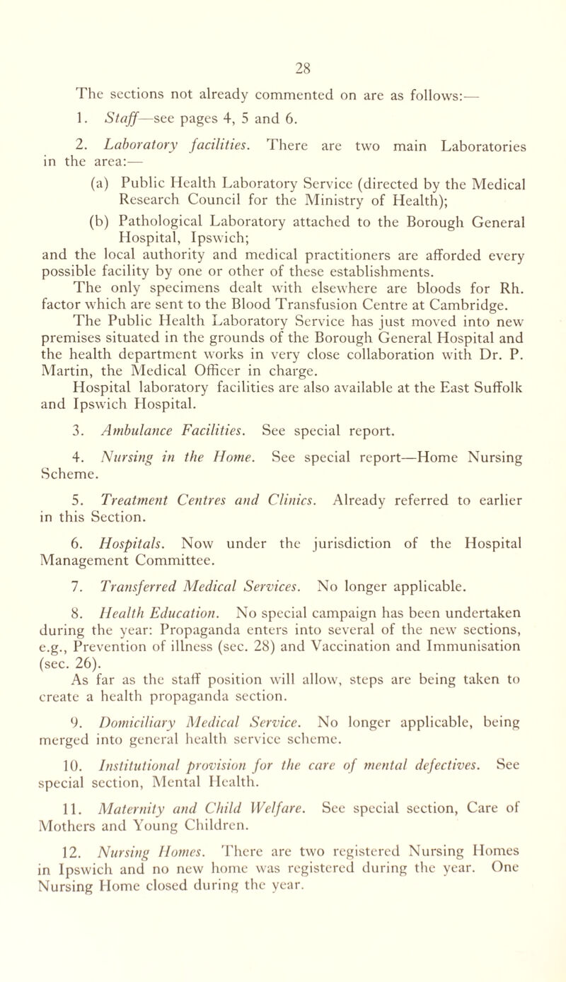 The sections not already commented on are as follows:— 1. Staff—see pages 4, 5 and 6. 2. Laboratory facilities. There are two main Laboratories in the area:— (a) Public Health Laboratory Service (directed by the Medical Research Council for the Ministry of Health); (b) Pathological Laboratory attached to the Borough General Hospital, Ipswich; and the local authority and medical practitioners are afforded every possible facility by one or other of these establishments. The only specimens dealt with elsewhere are bloods for Rh. factor which are sent to the Blood Transfusion Centre at Cambridge. The Public Health Laboratory Service has just moved into new premises situated in the grounds of the Borough General Hospital and the health department works in very close collaboration with Dr. P. Martin, the Medical Officer in charge. Hospital laboratory facilities are also available at the East Suffolk and Ipswich Hospital. 3. Ambulance Facilities. See special report. 4. Nursing in the Home. See special report—Home Nursing Scheme. 5. Treatment Centres and Clinics. Already referred to earlier in this Section. 6. Hospitals. Now under the jurisdiction of the Hospital Management Committee. 7. Transferred Medical Services. No longer applicable. 8. Health Education. No special campaign has been undertaken during the year: Propaganda enters into several of the new sections, e.g., Prevention of illness (sec. 28) and Vaccination and Immunisation (sec. 26). As far as the staff position will allow, steps are being taken to create a health propaganda section. 9. Domiciliary Medical Service. No longer applicable, being merged into general health service scheme. 10. Institutional provision for the care of mental defectives. See special section, Mental Health. 11. Maternity and Child Welfare. See special section, Care of Mothers and Young Children. 12. Nursing Homes. There are two registered Nursing Homes in Ipswich and no new home was registered during the year. One Nursing Home closed during the year.