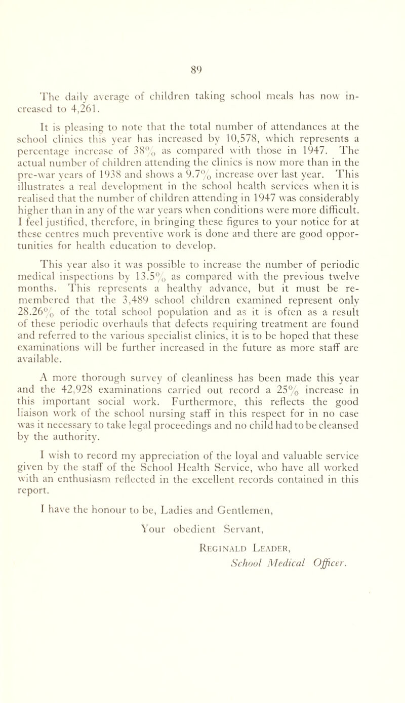 The daily average of children taking school meals has now in- creased to 4,261. It is pleasing to note that the total number of attendances at the school clinics this year has increased by 10,578, which represents a percentage increase of 38% as compared with those in 1947. The actual number of children attending the clinics is now more than in the pre-war years of 1938 and shows a 9.7% increase over last year. This illustrates a real development in the school health sendees when it is realised that the number of children attending in 1947 was considerably higher than in any of the war years when conditions were more difficult. I feel justified, therefore, in bringing these figures to your notice for at these centres much preventive work is done and there are good oppor- tunities for health education to develop. This year also it was possible to increase the number of periodic medical inspections by 13.5% as compared with the previous twelve months. This represents a healthy advance, but it must be re- membered that the 3,489 school children examined represent only 28.26% of the total school population and as it is often as a result of these periodic overhauls that defects requiring treatment are found and referred to the various specialist clinics, it is to be hoped that these examinations will be further increased in the future as more staff are available. A more thorough survey of cleanliness has been made this year and the 42,928 examinations carried out record a 25% increase in this important social work. Furthermore, this reflects the good liaison work of the school nursing staff in this respect for in no case was it necessary to take legal proceedings and no child had to be cleansed by the authority. I wish to record my appreciation of the loyal and valuable service given by the staff of the School Health Service, who have all worked with an enthusiasm reflected in the excellent records contained in this report. I have the honour to be, Ladies and Gentlemen, Your obedient Servant, Reginald Leader, School Medical Officev.