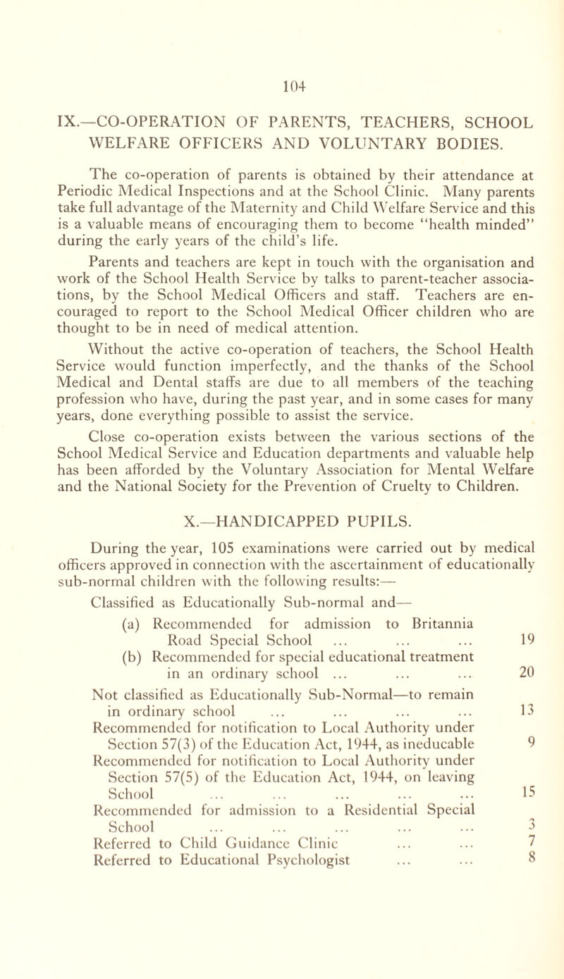 IX.—CO-OPERATION OF PARENTS, TEACHERS, SCHOOL WELFARE OFFICERS AND VOLUNTARY BODIES. The co-operation of parents is obtained by their attendance at Periodic Medical Inspections and at the School Clinic. Many parents take full advantage of the Maternity and Child Welfare Service and this is a valuable means of encouraging them to become “health minded” during the early years of the child’s life. Parents and teachers are kept in touch with the organisation and work of the School Health Service by talks to parent-teacher associa- tions, by the School Medical Officers and staff. Teachers are en- couraged to report to the School Medical Officer children who are thought to be in need of medical attention. Without the active co-operation of teachers, the School Health Service would function imperfectly, and the thanks of the School Medical and Dental staffs are due to all members of the teaching profession who have, during the past year, and in some cases for many years, done everything possible to assist the service. Close co-operation exists between the various sections of the School Medical Service and Education departments and valuable help has been afforded by the Voluntary Association for Mental Welfare and the National Society for the Prevention of Cruelty to Children. X.—HANDICAPPED PUPILS. During the year, 105 examinations were carried out by medical officers approved in connection with the ascertainment of educationally sub-normal children with the following results:— Classified as Educationally Sub-normal and— (a) Recommended for admission to Britannia Road Special School ... ... ... 19 (b) Recommended for special educational treatment in an ordinary school ... ... ... 20 Not classified as Educationally Sub-Normal—to remain in ordinary school ... ... ... ... 13 Recommended for notification to Local Authority under Section 57(3) of the Education Act, 1944, as ineducable 9 Recommended for notification to Local Authority under Section 57(5) of the Education Act, 1944, on leaving School ... ... ... ... ... 15 Recommended for admission to a Residential Special School ... ... ... ... ... 3 Referred to Child Guidance Clinic ... ... 7 Referred to Educational Psychologist ... ... 8