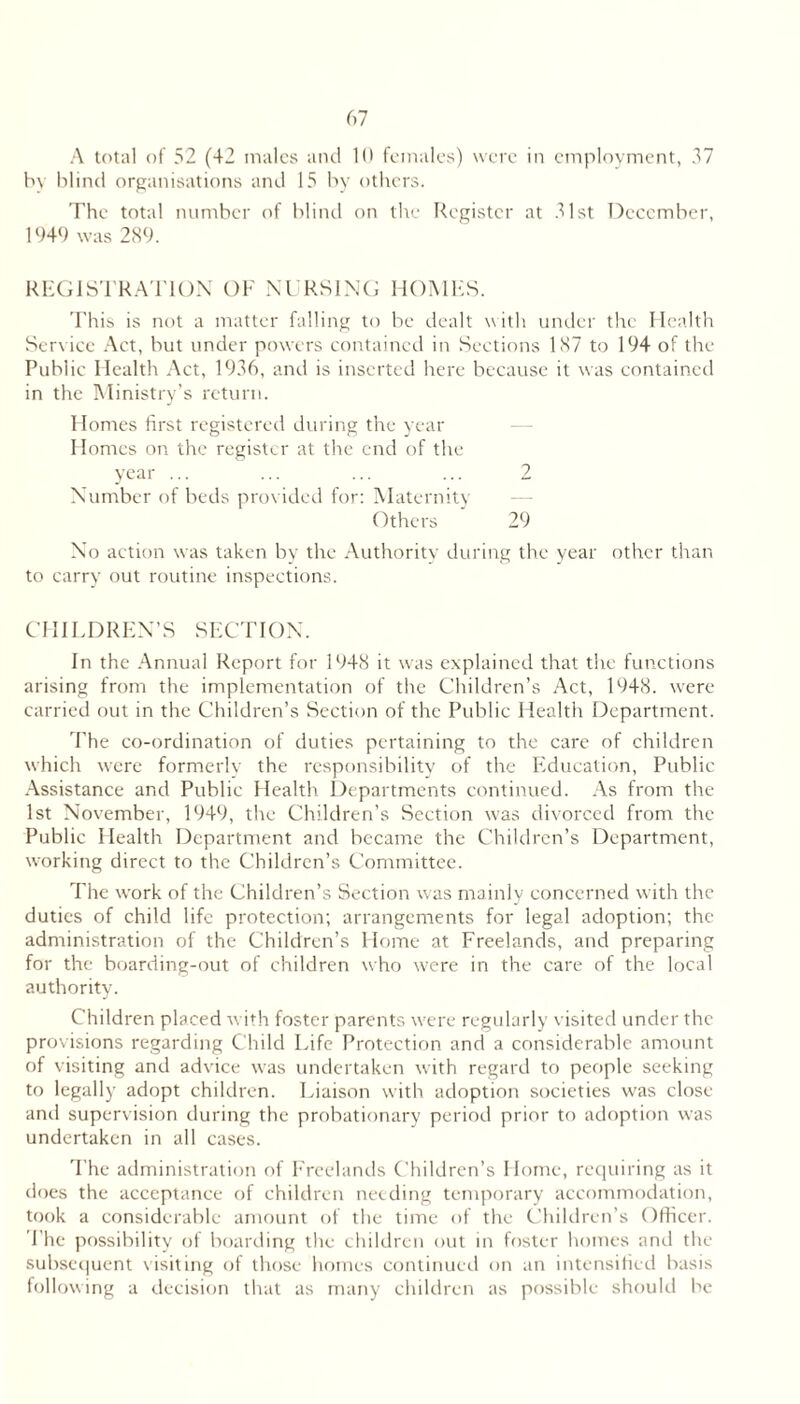 A total of 52 (42 males and 16 females) were in employment, 37 In blind organisations and 15 by others. The total number of blind on the Register at 31st December, 1946 was 2 S9. REGISTRATION OF NT RSlNTi HOMES. This is not a matter falling to be dealt with under the Health Service .Aet, but under powers contained in Sections 1S7 to 194 of the Public Health Aet, 1936, and is inserted here bceause it was contained in the Alinistry’s return. Homes first registered during the year - - Homes on the register at the end of the year ... ... ... ... 2 Number of beds providetl for: Maternitv Others 29 No action was taken by the Authority during the year other than to earry out routine inspections. CHILDREN’S SECTION. In the Annual Report for 1948 it was explained that the functions arising from the implementation of the Children’s Act, 1948. were carried out in the Children’s Section of the Public Health Department. The co-ordination of duties pertaining to the care of children which were formerly the responsibility of the Education, Public .Assistance and Public Health Departments continued. .As from the 1st November, 1949, the Children’s Section was divorced from the Public Health Department and became the ChiUlren’s Department, working direct to the Children’s Committee. The work of the Children’s Section was rnainlv concerned with the duties of child life protection; arrangements for legal adoption; the administration of the Children’s Home at Freelands, and preparing for the boarding-out of children who were in the care of the local authority. Children placed with foster parents w'ere regularly visited under the provisions regarding Child Life Protection and a considerable amount of visiting and advice was undertaken with regard to people seeking to legally adopt children. Liaison with adoption societies w'as close and supervision during the probationary period prior to adoption was undertaken in all cases. 'Phe administration of Freelands Children’s Home, requiring as it does the acceptance of ehildreii needing temporary accommodation, took a considerable amount of the time of the Chihlren’s Officer. The possibility of boarding the chihlreu out in foster homes and the subsec|uent \isiting of those homes continueil on an intensified basis following a decision that as many children as possible should be