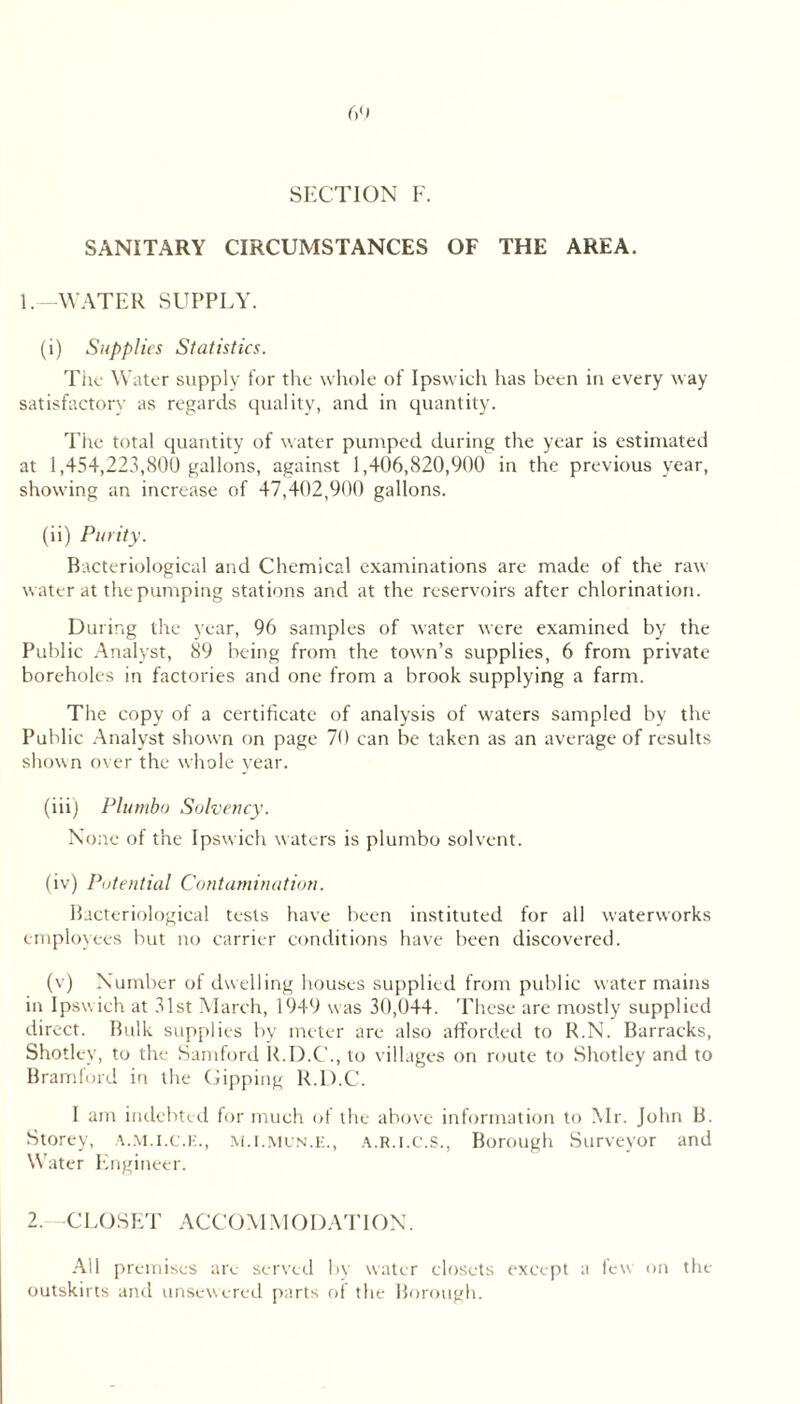 SANITARY CIRCUMSTANCES OF THE AREA. 1. WATER SUPPLY. (i) Supplies Statistics. Tile Water supply for tlte wliole of Ipswieh has been in every way satisfactorv as regards quality, and in quantity. The total quantity of water pumped during the year is estimated at 1,454,223,800 gallons, against 1,406,820,900 in the previous year, showing an increase of 47,402,900 gallons. (ii) Purity. Bacteriological and Chemical examinations are made of the raw water at the pumping stations and at the reservoirs after chlorination. During the year, 96 samples of water were examined by the Public Analyst, 89 being from the town’s supplies, 6 from private boreholes in factories and one from a brook supplying a farm. The copy of a certificate of analysis of waters sampled by the Public .Analyst shown on page 70 can be taken as an average of results shown over the whole year. (iii) Plumbo Solvency. None of the Ipswich waters is plumbo solvent. (iv) Potential Contamination. Bacteriological tests have been instituted for all waterworks employees but no carrier conditions have been discovered. (v) Number of dwelling houses supplied from public water mains in Ipsw ich at 31st March, 1949 w as 30,044. These arc mostly supplied direct. Bulk supplies by meter are also affordeil to R.N. Barracks, Shotley, to the Samfonl ILD.C'., to vill.iges on route to Shotley and to Bramford in the Dipping R.D.C. 1 am indebted for much of the above information to Mr. Jolin B. Storey, ,\..M.i.(;.i:., .\.R.i.c.s., Borough Surveyor and Water Engineer. 2. CLOSET .ACCOM.MOILVriON. .All premises are seiwed bv water closets except a few on the outskirts ami unsewered parts of the Borough.