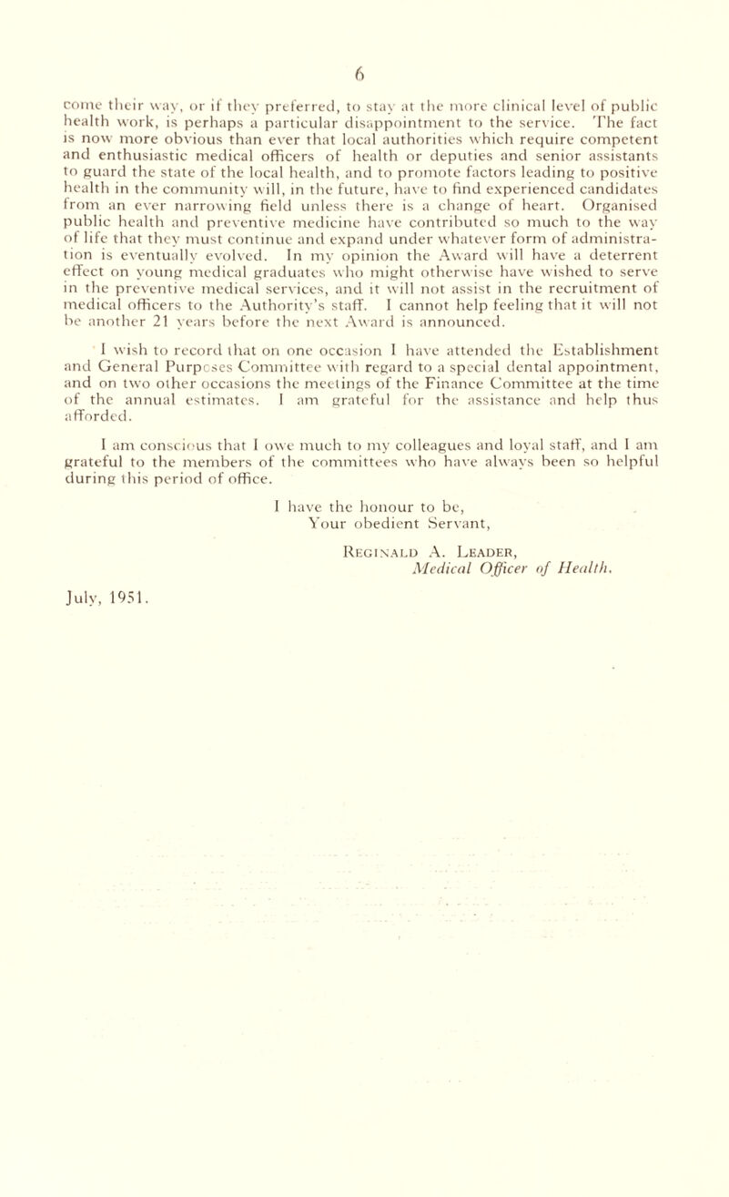 come their way, or it' they preferred, to stay at the more clinical level of public health work, is perhaps a particular disappointment to the service. The fact is now more obvious than ever that local authorities which require competent and enthusiastic medical officers of health or deputies and senior assistants to guard the state of the local health, and to promote factors leading to positive health in the community will, in the future, have to find experienced candidates from an ever narrowing field unless there is a change of heart. Organised public health and preventive medicine have contributed so much to the way of life that they must continue and expand under whatever form of administra¬ tion is eventually evolved. In my opinion the Award will have a deterrent effect on young medical graduates who might otherwise have wished to serve in the preventive medical services, and it will not assist in the recruitment of medical officers to the Authority’s staff. I cannot help feeling that it will not be another 21 years before the next Award is announced. 1 wish to record that on one occasion 1 have attended the Establishment and General Purpcses Committee with regard to a special dental appointment, and on two other occasions the meetings of the Finance Committee at the time of the annual estimates. I am grateful for the assistance and help thus afforded. I am conscious that I owe much to my colleagues and loyal staff, and I am grateful to the members of the committees who have always been so helpful during this period of office. I have the honour to be, Your obedient Servant, July, 1951. Reginald A. Leader, Medical Officer of Health.