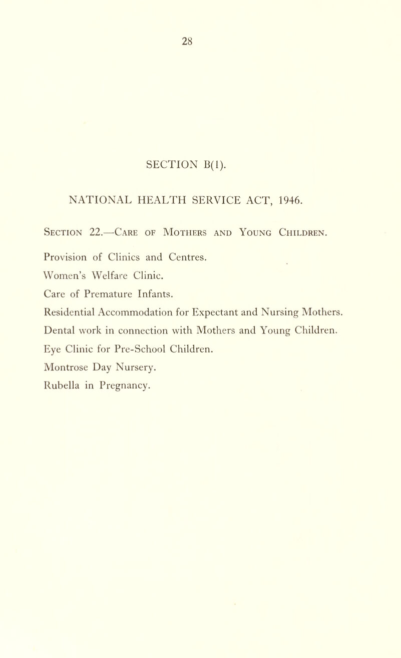 SECTION B(l). NATIONAL HEALTH SERVICE ACT, 1946. Section 22.—-Care of Mothers and Young Children. Provision of Clinics and Centres. Women’s Welfare Clinic. Care of Premature Infants. Residential Accommodation for Expectant and Nursing Mothers. Dental work in connection with Mothers and Young Children. Eye Clinic for Pre-School Children. Montrose Day Nursery. Rubella in Pregnancy.