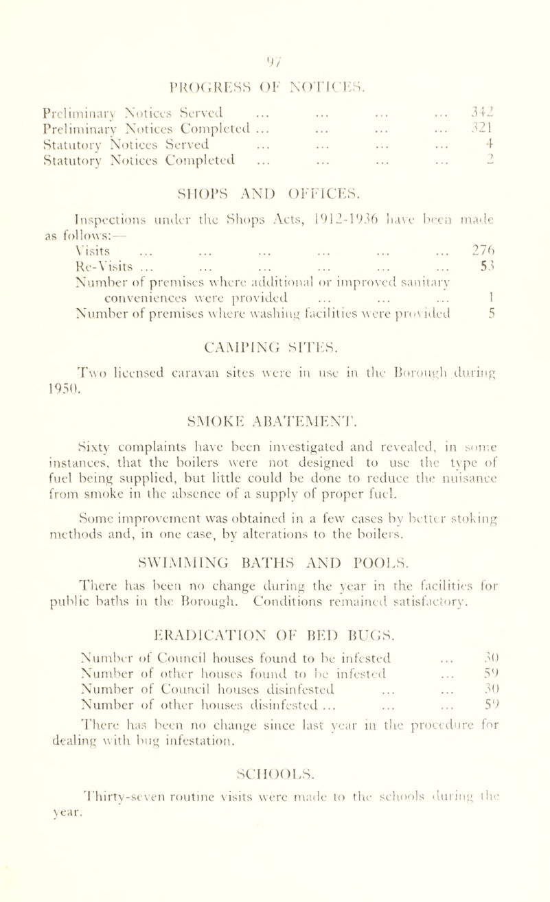PROGRESS OF NOTICES. Preliminary Notices Served Preliminary Notices Completed ... ... ... ... 321 Statutory Notices Served ... ... ... ... 4 Statutory Notices Completed SHOPS AND OFFICES. Inspections under the Shops Acts, 1912-1936 have been made as follows:- Visits ... ... ... ... ... ... 276 Re-Visits ... ... ... ... ... ... 53 Number of premises where additional or improved sanitary conveniences were provided ... ... ... I Number of premises where washing facilities were provided CAMPING SITES. Two licensed caravan sites were in use in the Borough during 1950. SMOKE ABATEMENT. Sixty complaints have been investigated and revealed, in some instances, that the boilers were not designed to use the type of fuel being supplied, but little could be done to reduce the nuisance from smoke in the absence of a supply of proper fuel. Some improvement was obtained in a few cases by better stoking methods and, in one case, by alterations to the boilers. SWIMMING BATHS AND POOLS. There has been no change during the year in the facilities for public baths in the Borough. Conditions remained satisfactory. ERADICATION OF BED BUGS. Number of Council houses found to be infested ... 30 Number of other houses found to be infested ... 59 Number of Council houses disinfested ... ... 30 Number of other houses disinfested... ... ... 59 There has been no change since last year in dealing with bug infestation. the proct dure for schools. Thirty-seven routine visits were made to the schools during the Near.