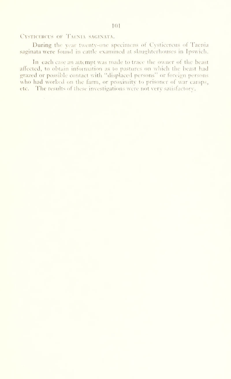 Cystictrcus ok Taknia saginata. During the year twenty-one specimens ol Cysticercus ol l acnia saginata were found in ealtle examined at slaughterhouses in Ipswich. In each case an attempt was made to trace the ow ner ol the beast allectcd, to obtain information as to pastures on which the beast had grazed or possible contact w ith “displaced persons’ or foreign persons who had worked on the farm, or proximity to prisoner of war camps, etc. The results of these investigations w ere not verv satisfactory.