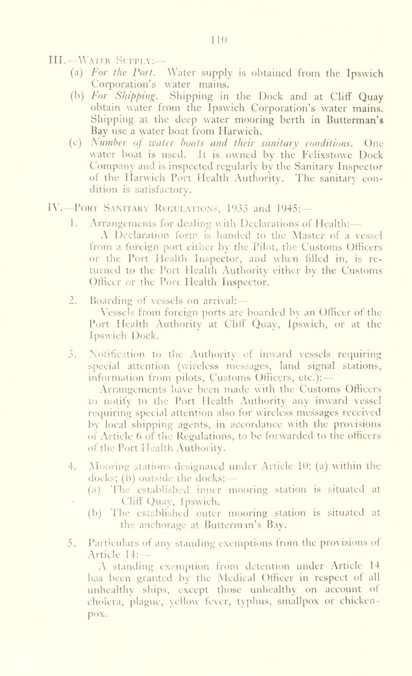 III. AVatkr Siiti.y: (a) For the Port. Water supply is obtained from the Ipswich Corporation’s water mains. (b) For Shipping. Shipping in the Dock and at Cliff Quay obtain water from the Ipswich Corporation’s water mains. Shipping at the deep water mooring berth in Butterman’s Bay use a water boat from Harwich. (e) Number of water boats and their sanitary conditions. One water boat is used. It is owned by the Felixstowe Dock Company and is inspected regularly by the Sanitary Inspector of the Harwich Port Health Authority. The sanitary con¬ dition is satisfactory. IV. — Port Sanitary Rkgul.ytions, 1933 and 1945:- 1. Arrangements for dealing with Declarations of Health:— A Declaration form is handed to the Master of a vessel from a foreign port either bv the Pilot, the Customs Officers or the Port Health Inspector, and when filled in, is re¬ turned to the Port Health Authority either by the Customs Officer or the Port Health Inspector. 2. Boarding of vessels on arrival: — Vessels from foreign ports are boarded bv an Officer of the Port Health Authority at Cliff Quay, Ipswich, or at the Ipswich Dock. 3. Notification to the Authority of inward vessels requiring special attention (wireless messages, land signal stations, information from pilots. Customs Officers, etc.):—- Arrangements have been made with the Customs Officers to notify to the Port Health Authority any inward vessel requiring special attention also for w ireless messages received by local shipping agents, in accordance with the provisions of Article 6 of the Regulations, to be forwarded to the officers of the Port Health Authority. 4. Mooring stations designated under Article 10: (a) within the docks; (b) outside the docks: (a) The established inner mooring station is situated at Cliff Quay, Ipswich. (b) The established outer mooring station is situated at the anchorage at Butterman’s Bay. 5. Particulars of any standing exemptions from the provisions of Article 14: A standing exemption from detention under Article 14 has been granted by the Medical Officer in respect of all unhealthy ships, except those unhealthy on account of cholera, plague, yellow lever, typhus, smallpox or chicken- pox.