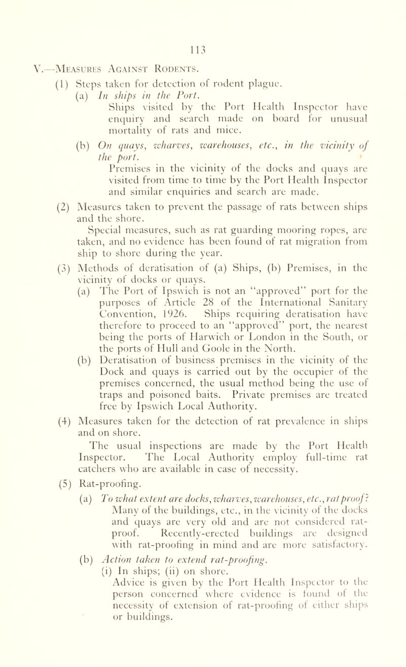 V.—Measures Against Rodents. (1) Steps taken for deteetion of rodent plague. (a) In ships in the Port. Ships visited by the Port Health Inspector have enquiry and search made on board for unusual mortality of rats and mice. (b) On quays, wharves, warehouses, etc., in the vicinity of the port. Premises in the vicinity of the docks and quays are visited from time to time by the Port Health Inspector and similar enquiries and search are made. (2) Measures taken to prevent the passage of rats between ships and the shore. Special measures, such as rat guarding mooring ropes, are taken, and no evidence has been found of rat migration from ship to shore during the year. (3) Methods of deratisation of (a) Ships, (b) Premises, in the vicinity of docks or quays. (a) The Port of Ipswich is not an “approved” port for the purposes of Article 28 of the International Sanitary Convention, 1926. Ships requiring deratisation have therefore to proceed to an “approved” port, the nearest being the ports of Harwich or London in the South, or the ports of Hull and Goole in the North. (b) Deratisation of business premises in the vicinity of the Dock and quays is carried out by the occupier of the premises concerned, the usual method being the use of traps and poisoned baits. Private premises are treated free by Ipswich Local Authority. (4) Measures taken for the detection of rat prevalence in ships and on shore. The usual inspections are made by the Port Health Inspector. The Local Authority employ full-time rat catchers who are available in case of necessity. (5) Rat-proofing. (a) To what extent are docks, wharves, warehouses, etc., rat proof ? Many of the buildings, etc., in the vicinity of the docks and quays are very old and are not considered rat- proof. Recently-erected buildings are designed with rat-proofing in mind and are more satisfactory. (b) Action taken to extend rat-proofing. (i) In ships; (ii) on shore. Advice is given by the Port Health Inspector to the person concerned where evidence is found of the necessity of extension of rat-proofing of either ships or buildings.