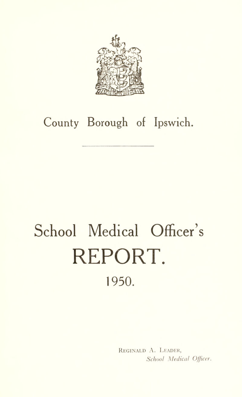 County Borough of Ipswich. School Medical Officer s REPORT. 1950. Reginald A. Leader, School Medical Officer.