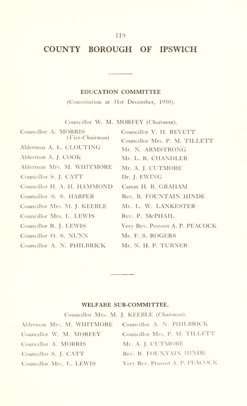 EDUCATION COMMITTEE (Constitution at 31st December, 1950). Councillor W. M. Councillor A. MORRIS (Vice-Chairman) Alderman A. L. CLOUTING Alderman A. J. COOK Alderman Mrs. M. WHITMORE Councillor S. J. CATT Councillor H. A. II. HAMMOND Councillor S. S. HARPER Councillor Mrs. M. J. KEEBLE Councillor Mrs. L. LEWIS Councillor R. J. LEWIS Councillor O. S. NUNN Councillor A. N. PHILBRICK MORFEY (Chairman). Councillor V. H. REVETT Councillor Mrs. P. M. TILLETT Mr. N. ARMSTRONG Mr. L. R. CHANDLER Mr. A. J. CUTMORE Dr. J. EWING Canon H. B. GRAHAM Rev. B. FOUNTAIN HINDE Mr. L. W. LANKESTER Rev. P. McPHAlL Very Rev. Provost A. P. PEACOCK Mr. F. S. ROGERS Mr. N. H. P. TURNER WELFARE SUB-COMMITTEE. Councillor Mrs. M. J. KEEBLE (Chairman). Alderman Mrs. M. WHITMORE Councillor W. \1. MORFEY Councillor A. MORRIS Councillor S. J. CATT Councillor Mrs. L. LEWIS Councillor A. N. PHILBRICK Councillor Mrs. P. M. TILLE'l 1 Mr. A. J. CUTMORE Rev. B. FOUNTAIN HINDE Verv Rev. Provost A. P. PEACOCK