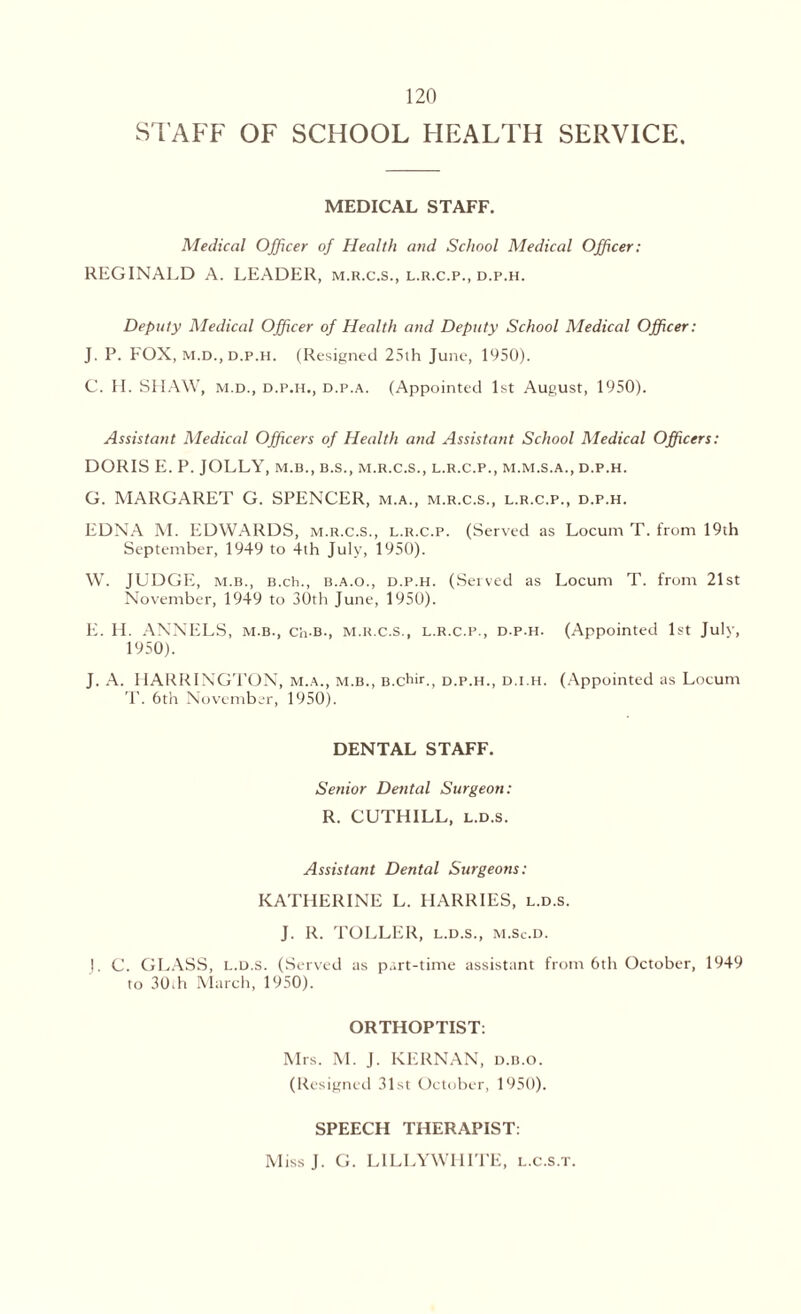 STAFF OF SCHOOL HEALTH SERVICE. MEDICAL STAFF. Medical Officer of Health and School Medical Officer: REGINALD A. LEADER, m.r.c.s., l.r.c.p., d.p.h. Deputy Medical Officer of Health and Deputy School Medical Officer: J. P. FOX, m.d., d.p.h. (Resigned 25th June, 1950). C. FI. SHAW, m.d., d.p.h., d.p.a. (Appointed 1st August, 1950). Assistant Medical Officers of Health and Assistant School Medical Officers: DORIS E. P. JOLLY, m.b., b.s., m.r.c.s., l.r.c.p., m.m.s.a., d.p.h. G. MARGARET G. SPENCER, m.a., m.r.c.s., l.r.c.p., d.p.h. EDNA M. EDWARDS, m.r.c.s., l.r.c.p. (Served as Locum T. from 19th September, 1949 to 4th July, 1950). W. JUDGE, m.b., B.ch., b.a.o., d.p.h. (Served as Locum T. from 21st November, 1949 to 30th June, 1950). E. H. ANNELS, m.b., Ch-B-, m.r.c.s., l.r.c.p., d.p.h. (Appointed 1st Julv, 1950). J. A. HARRINGTON, m.a., m.b., B.chir., d.p.h., d.i.h. (Appointed as Locum T. 6th November, 1950). DENTAL STAFF. Senior Dental Surgeon: R. CUTHILL, l.d.s. Assistant Dental Surgeons: KATHERINE L. HARRIES, l.d.s. J. R. TOLLER, l.d.s., m.Sc.d. |. C. GLASS, l.d.s. (Served as part-time assistant front 6th October, 1949 to 30th March, 1950). ORTHOPTIST: Mrs. M. J. KERNAN, d.b.o. (Resigned 31st October, 1950). SPEECH THERAPIST: MissJ. G. LILLYWHITE, l.c.s.t.