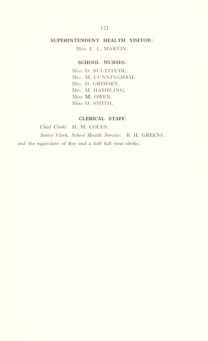 SUPERINTENDENT HEALTH VISITOR: Miss E. L. MARTIN. SCHOOL NURSES. Miss D. BULTITUDE. Mrs. M. CUNNINGHAM. Mrs. O. GRIMSEY. Mrs. M. IIAMBLING. M iss M. OWEN. Miss D. SMITH. CLERICAL STAFF. Chief Clerk: H. M. COLES. Senior Clerk, School Health Service: B. H. GREENY and the equivalent of five and a half full time clerks.