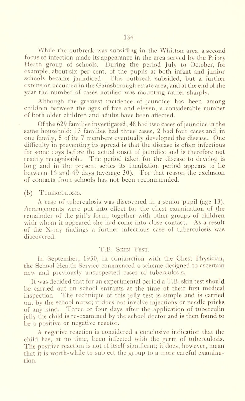 While the outbreak was subsiding in the Whitton area, a second focus of infection made its appearance in the area served by the Priory Heath group of schools. During the period July to October, for example, about six per cent, of the pupils at both infant and junior schools became jaundiced. This outbreak subsided, but a further extension occurred in the Gainsborough estate area, and at the end of the year the number of cases notified was mounting rather sharply. Although the greatest incidence of jaundice has been among children between the ages of five and eleven, a considerable number of both older children and adults have been affected. Of the 629 families investigated, 48 had two cases of jaundice in the same household; 13 families had three cases, 2 had four cases and, in one family, 5 of its 7 members eventually developed the disease. One difficulty in preventing its spread is that the disease is often infectious for some days before the actual onset of jaundice and is therefore not readily recognisable. The period taken for the disease to develop is long and in the present series its incubation period appears to lie between 16 and 49 days (average 30). For that reason the exclusion of contacts from schools has not been recommended. (b) Tuberculosis. A case of tuberculosis was discovered in a senior pupil (age 13). Arrangements were put into effect for the chest examination of the remainder of the girl’s form, together with other groups of children with whom it appeared she had come into close contact. As a result of the X-ray findings a further infectious case of tuberculosis was discovered. T.B. Skin Test. In September, 1950, in conjunction with the Chest Physician, the School Health Service commenced a scheme designed to ascertain new and previously unsuspected cases of tuberculosis. It was decided that for an experimental period a T.B. skin test should be carried out on school entrants at the time of their first medical inspection. The technique of this jelly test is simple and is carried out by the school nurse; it does not involve injections or needle pricks of any kind. Three or four days after the application of tuberculin jelly the child is re-examined by the school doctor and is then found to be a positive or negative reactor. A negative reaction is considered a conclusive indication that the child has, at no time, been infected with the germ of tuberculosis. The positive reaction is not of itself significant; it does, however, mean that it is worth-while to subject the group to a more careful examina¬ tion.