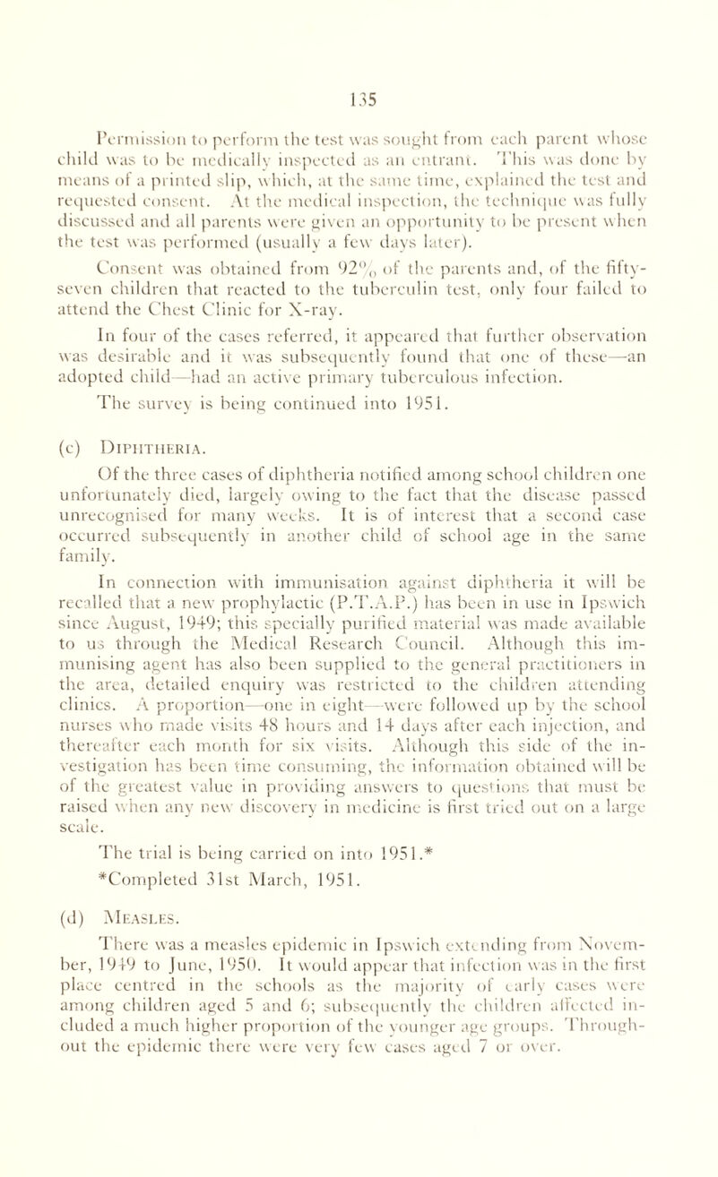 Permission to perform the test was sought from each parent whose child was to be medically inspected as an entrant. 'Phis was done by means of a printed slip, which, at the same time, explained the test and requested consent. At the medical inspection, the technique was fully discussed and all parents were given an opportunity to be present when the test was performed (usually a few days later). Consent was obtained from 92% of the parents and, of the fifty- seven children that reacted to the tuberculin test, only four failed to attend the Chest Clinic for X-ray. In four of the cases referred, it appeared that further observation was desirable and it was subsequently found that one of these—an adopted child—had an active primary tuberculous infection. The survey is being continued into 1951. (c) Diphtheria. Of the three cases of diphtheria notified among school children one unfortunately died, largely owing to the fact that the disease passed unrecognised for many weeks. It is of interest that a second case occurred subsequently in another child of school age in the same family. In connection with immunisation against diphtheria it will be recalled that a new prophylactic (P.T.A.P.) has been in use in Ipswich since August, 1949; this specially purified material was made available to us through the Medical Research Council. Although this im¬ munising agent has also been supplied to the general practitioners in the area, detailed enquiry was restricted to the children attending clinics. A proportion—one in eight - were followed up by the school nurses who made visits 48 hours and 14 days after each injection, and thereafter each month for six visits. Although this side of the in¬ vestigation has been time consuming, the information obtained will be of the greatest value in providing answers to questions that must be raised when any new discovery in medicine is first tried out on a large scale. The trial is being carried on into 1951.* *Completed 31st March, 1951. (d) Measles. There was a measles epidemic in Ipswich extending from Novem¬ ber, 1949 to June, 1950. It would appear that infection was in the first place centred in the schools as the majority of early cases were among children aged 5 and 6; subsequently the children affected in¬ cluded a much higher proportion of the vounger age groups. Through¬ out the epidemic there were very few cases aged 7 or over.