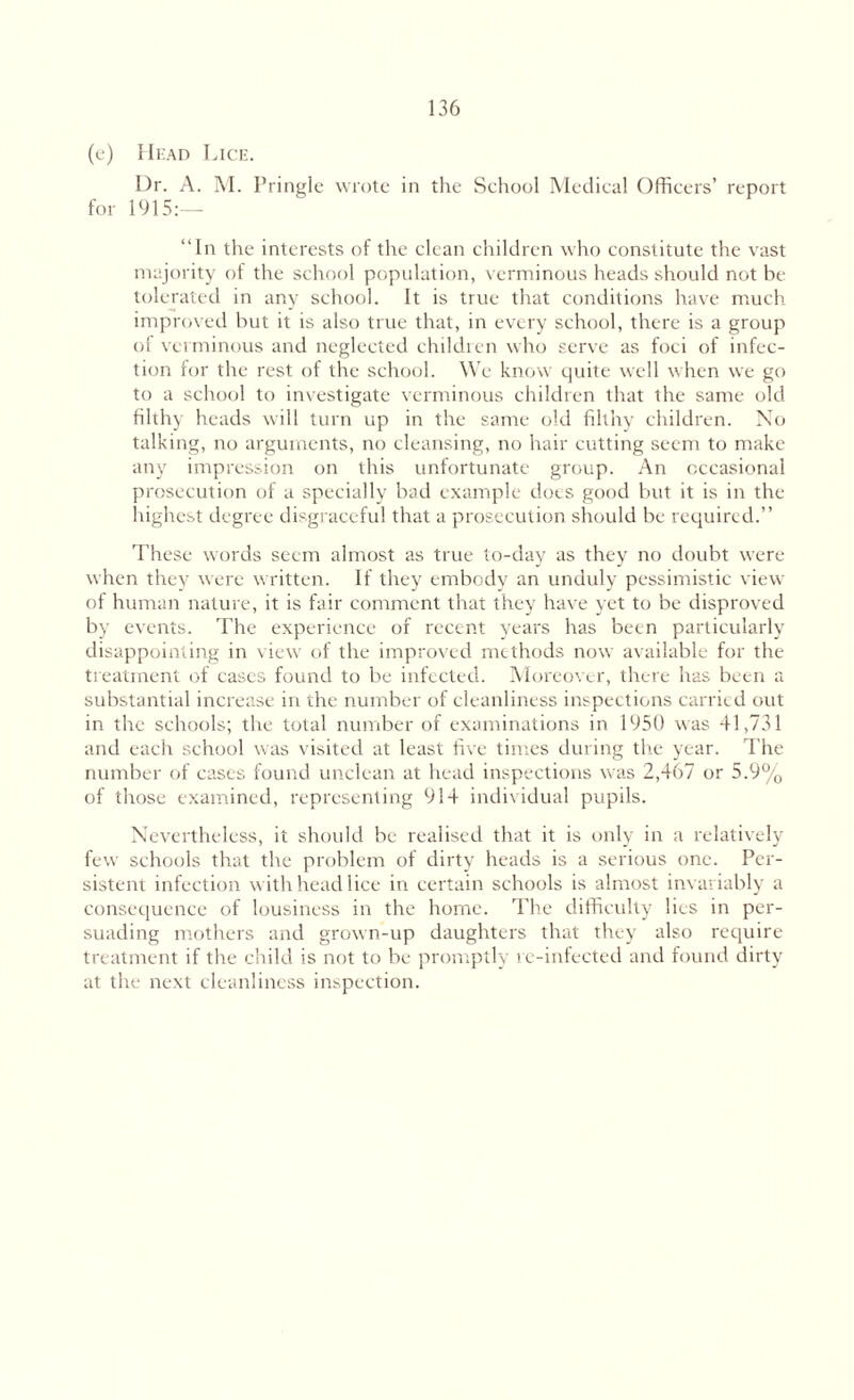 (e) Head Lice. Dr. A. M. Pringle wrote in the School Medical Officers’ report for 1915:— “In the interests of the clean children who constitute the vast majority of the school population, verminous heads should not he tol crated in any school. It is true that conditions have much improved but it is also true that, in every school, there is a group ol verminous and neglected children who serve as foci of infec¬ tion for the rest of the school. We know quite well when we go to a school to investigate verminous children that the same old filthy heads will turn up in the same old filthy children. No talking, no arguments, no cleansing, no hair cutting seem to make any impression on this unfortunate group. An occasional prosecution of a specially bad example does good but it is in the highest degree disgraceful that a prosecution should be required.” These words seem almost as true to-day as they no doubt were when they were written. If they embody an unduly pessimistic view of human nature, it is fair comment that they have yet to be disproved by events. The experience of recent years has been particularly disappointing in view of the improved methods now available for the treatment of cases found to be infected. Moreover, there has been a substantial increase in the number of cleanliness inspections carried out in the schools; the total number of examinations in 1950 was 41,731 and each school was visited at least five times during the year. The number of cases found unclean at head inspections was 2,467 or 5.9% of those examined, representing 914 individual pupils. Nevertheless, it should be realised that it is only in a relatively few schools that the problem of dirty heads is a serious one. Per¬ sistent infection with head lice in certain schools is almost invariably a consequence of lousiness in the home. The difficulty lies in per¬ suading mothers and grown-up daughters that they also require treatment if the child is not to be promptly re-infected and found dirty at the next cleanliness inspection.