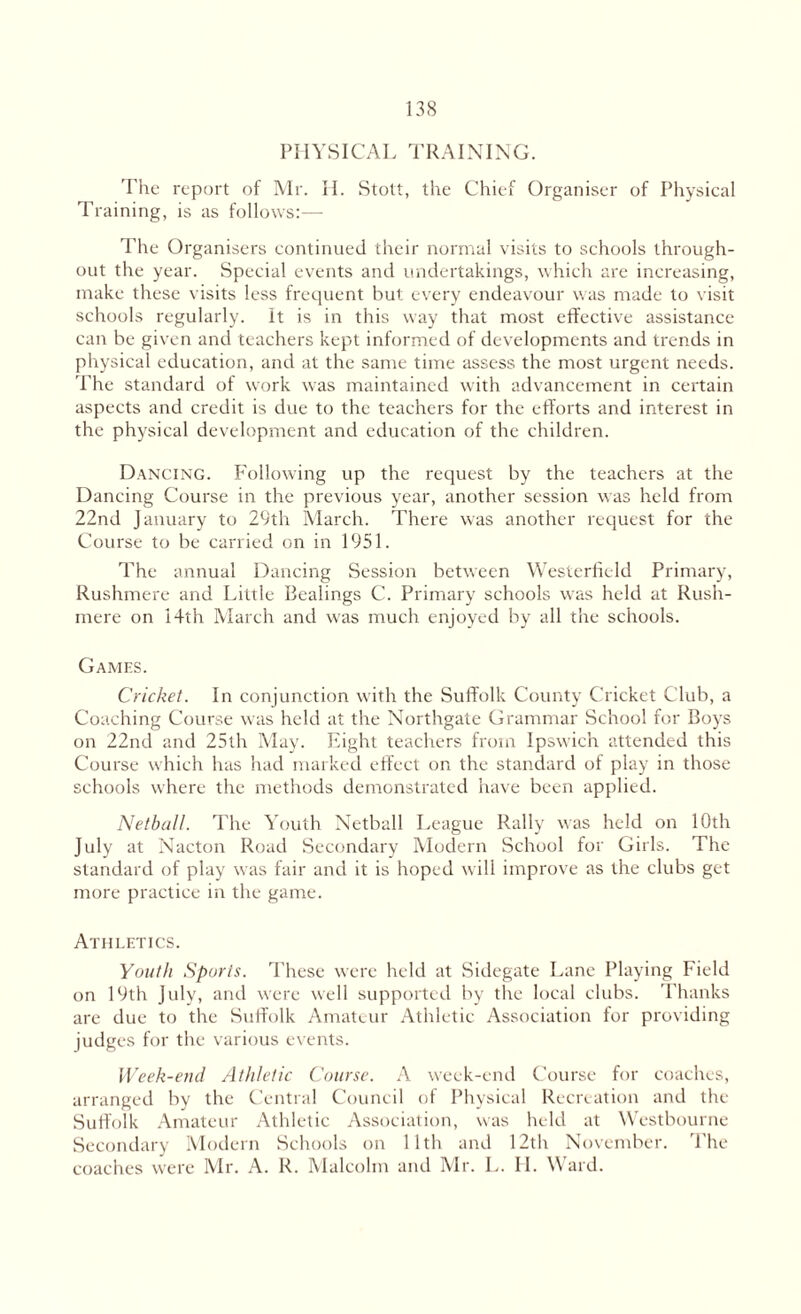 PHYSICAL TRAINING. The report of Mr. II. Stott, the Chief Organiser of Physical Training, is as follows:— The Organisers continued their normal visits to schools through¬ out the year. Special events and undertakings, which are increasing, make these visits less frequent but every endeavour was made to visit schools regularly. It is in this way that most effective assistance can be given and teachers kept informed of developments and trends in physical education, and at the same time assess the most urgent needs. The standard of work was maintained with advancement in certain aspects and credit is due to the teachers for the efforts and interest in the physical development and education of the children. Dancing. Following up the request by the teachers at the Dancing Course in the previous year, another session was held from 22nd January to 29th March. There was another request for the Course to be carried on in 1951. The annual Dancing Session between Westerfield Primary, Rushmere and Little Bealings C. Primary schools was held at Rush- mere on 14th March and was much enjoyed by all the schools. Games. Cricket. In conjunction with the Suffolk County Cricket Club, a Coaching Course was held at the Northgate Grammar School for Boys on 22nd and 25th May. Eight teachers from Ipswich attended this Course which has had marked effect on the standard of play in those schools where the methods demonstrated have been applied. Netball. The Youth Netball League Rally was held on 10th July at Nacton Road Secondary Modern School for Girls. The standard of play was fair and it is hoped will improve as the clubs get more practice in the game. Athletics. Youth Sports. These were held at Sidegate Lane Playing Field on 19th July, and were well supported by the local clubs. Thanks are due to the Suffolk Amateur Athletic Association for providing judges for the various events. Week-end Athletic Course. A week-end Course for coaches, arranged by the Central Council of Physical Recreation and the Suffolk Amateur Athletic Association, was held at Westbourne Secondary Modern Schools on 11th and 12th November. The coaches were Mr. A. R. Malcolm and Mr. L. II. Ward.