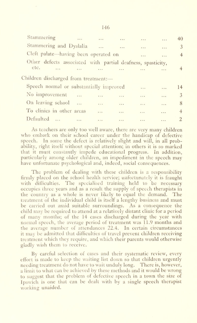 Stammering ... ... ... ... ... 49 Stammering and Dyslalia ... ... ... ... 3 Cleft palate—having been operated on ... ... 4 Other defects associated with partial deafness, spasticity, etc. ... ... ... ... ... ... 4 Children discharged from treatment:— Speech normal or substantially improved ... ... 14 No improvement ... ... ... ... ... 3 On leaving school ... ... ... ... ... 8 To clinics in other areas ... ... ... ... 4 Defaulted ... ... ... ... ... ... 2 As teachers are only too well aware, there are very many children who embark on their school career under the handicap of defective speech. In some the defect is relatively slight and will, in all prob¬ ability, right itself without special attention; in others it is so marked that it must constantly impede educational progress. In addition, particularly among older children, an impediment in the speech may have unfortunate psychological and, indeed, social consequences. The problem of dealing with these children is a responsibility firmly placed on the school health service; unfortunately it is fraught with difficulties. The specialised training held to be necessary occupies three years and as a result the supply of speech therapists in the country as a whole is never likely to equal the demand. The treatment of the individual child is itself a lengthy business and must be carried out amid suitable surroundings. As a consequence the child may be required to attend at a relatively distant clinic for a period of many months; of the 14 eases discharged during the year with normal speech, the average period of treatment was 11.9 months and the average number of attendances 22.4. In certain circumstances it may be admitted that difficulties of travel prevent children receiving treatment which they require, and which their parents would otherwise gladly wish them to receive. By careful selection of cases and their systematic review, every effort is made to keep the waiting list down so that children urgently needing treatment do not have to wait unduly long. There is, however, a limit to what can be achieved by these methods and it would be wrong to suggest that the problem of defective speech in a town the size of Ipswich is one that can be dealt with by a single speech therapist working unaided.