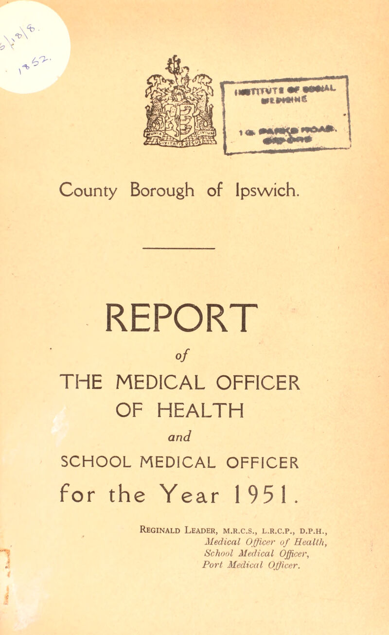 'V County Borough of Ipswich. REPORT of THE MEDICAL OFFICER OF HEALTH and SCHOOL MEDICAL OFFICER for the Year 1951. Reginald Leader, m.r.c.s., l.r.c.p., d.p.h., Medical Officer of Health, School Medical Officer, Port Medical Officer. ( v