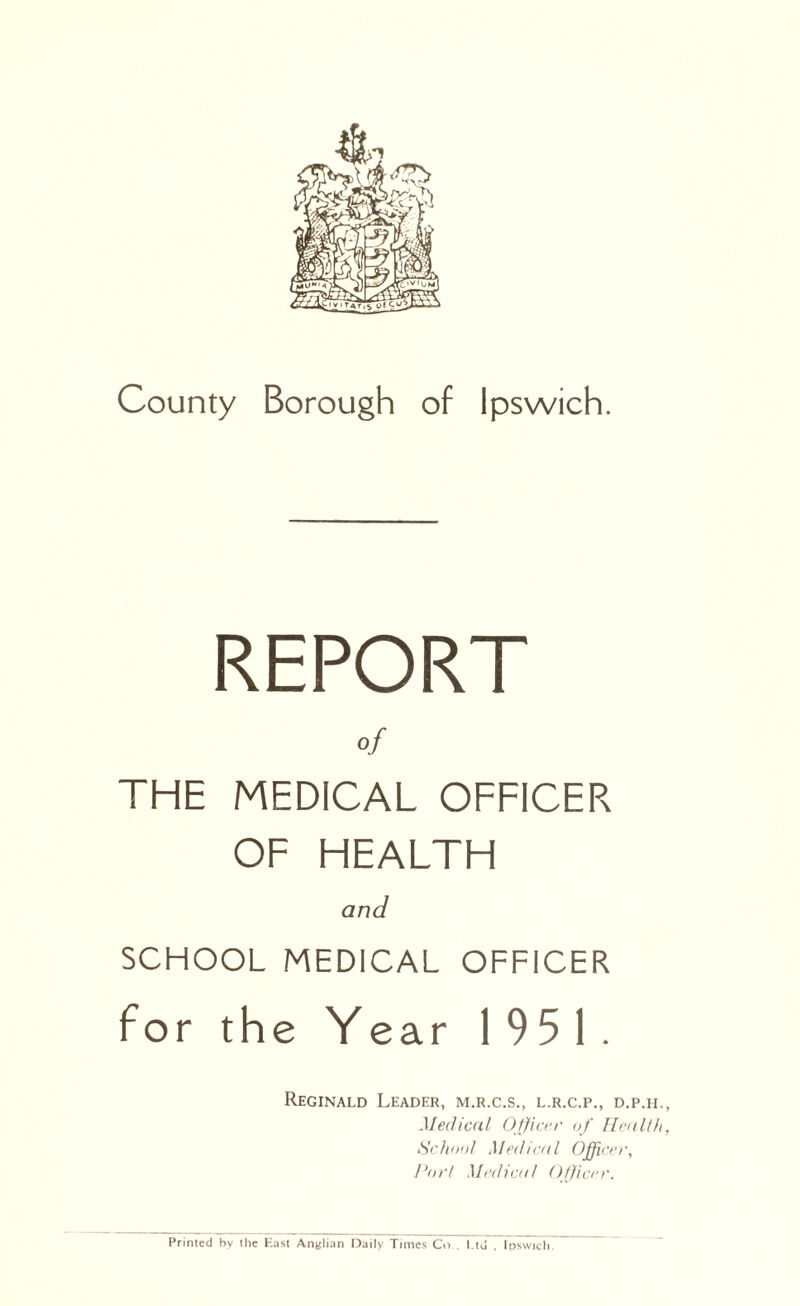 County Borough of Ipswich. REPORT of THE MEDICAL OFFICER OF HEALTH and SCHOOL MEDICAL OFFICER for the Year 1951. Reginald Leader, m.r.c.s., l.r.c.p., d.p.ii., Medical Officer of Health, School Medical Officer, Port Medical Officer. Primed by the East Anglian Daily Times Co.. I.td , Ipswich