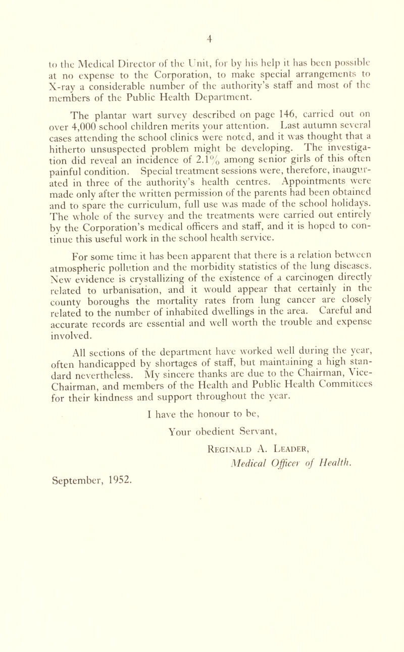 to the Medical Director of the Unit, for by his help it has been possible at no expense to the Corporation, to make special arrangements to X-ray a considerable number of the authority’s staff and most of the members of the Public Health Department. The plantar wart survey described on page 146, carried out on over 4,000 school children merits your attention. Last autumn several cases attending the school clinics were noted, and it was thought that a hitherto unsuspected problem might be developing. The investiga¬ tion did reveal an incidence of 2.1% among senior girls of this often painful condition. Special treatment sessions were, therefore, inaugur¬ ated in three of the authority’s health centres. Appointments were made only after the written permission of the parents had been obtained and to spare the curriculum, full use was made of the school holidays. The whole of the survey and the treatments were carried out entirely by the Corporation’s medical officers and staff, and it is hoped to con¬ tinue this useful work in the school health service. For some time it has been apparent that there is a relation between atmospheric pollution and the morbidity statistics of the lung diseases. New evidence is crystallizing of the existence of a carcinogen directly related to urbanisation, and it would appear that certainly in the county boroughs the mortality rates from lung cancer are closely related to the number of inhabited dwellings in the area. Careful and accurate records are essential and well worth the trouble and expense involved. All sections of the department have worked well during the year, often handicapped by shortages of staff, but maintaining a high stan¬ dard nevertheless. My sincere thanks are due to the Chairman, \ ice- Chairman, and members of the Health and Public Health Committees for their kindness and support throughout the year. I have the honour to be, Your obedient Servant, Reginald A. Leader, Medical Officer of Health. September, 1952.