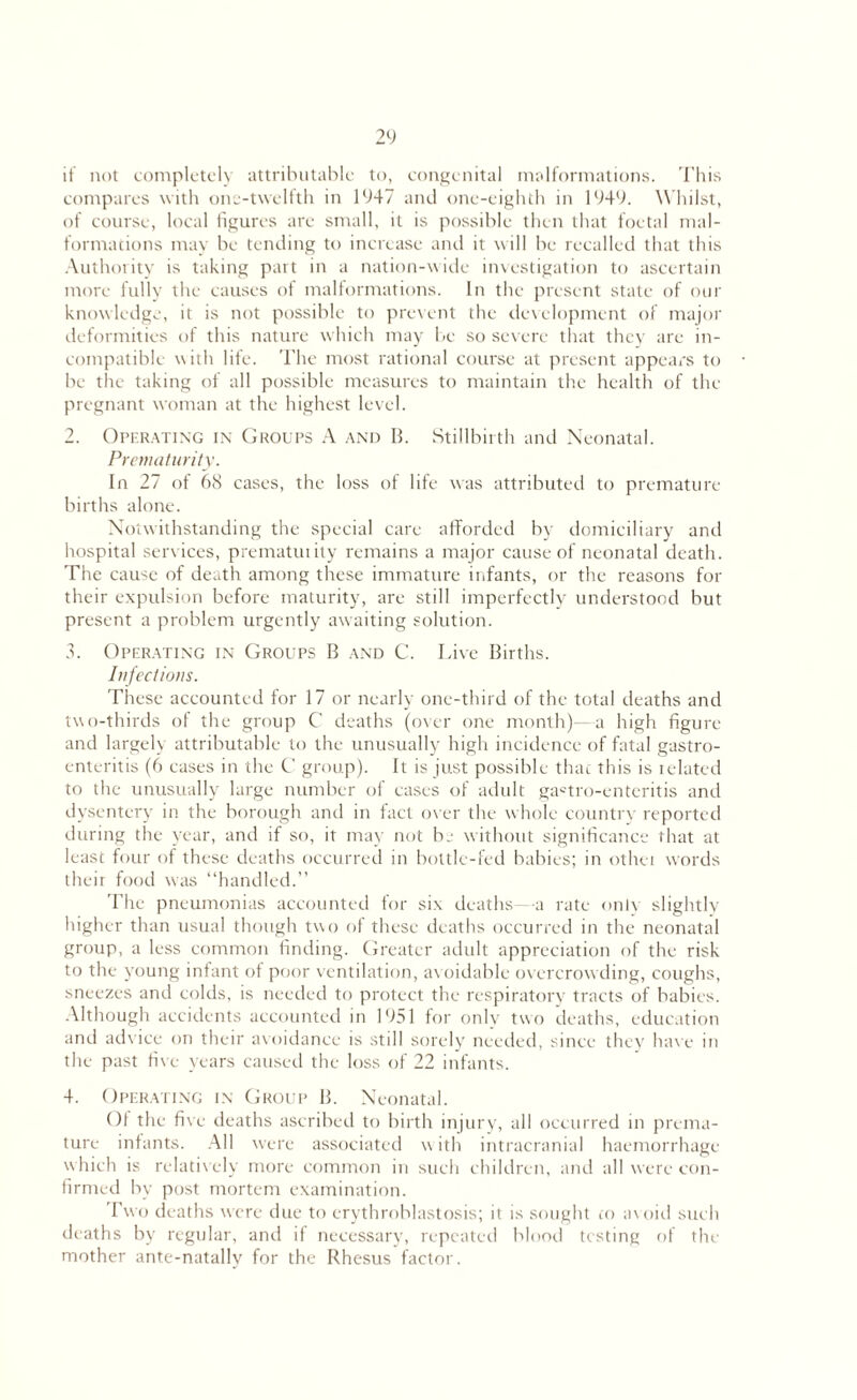 it not completely attributable to, congenital malformations. This compares with one-twelfth in 1947 and one-eighth in 1949. Whilst, of course, local figures arc small, it is possible then that foetal mal¬ formations may be tending to increase and it will be recalled that this Authority is taking part in a nation-wide investigation to ascertain more fully the causes of malformations. In the present state of our knowledge, it is not possible to prevent the development of major deformities of this nature which may be so severe that they are in¬ compatible with life. The most rational course at present appears to be the taking of all possible measures to maintain the health of the pregnant woman at the highest level. 2. Operating in Groups A and B. Stillbirth and Neonatal. Prematurity. In 27 of 68 cases, the loss of life was attributed to premature births alone. Notwithstanding the special care afforded by domiciliary and hospital services, prematuiity remains a major cause of neonatal death. The cause of death among these immature infants, or the reasons for their expulsion before maturity, are still imperfectly understood but present a problem urgently awaiting solution. 3. Operating in Groups B and C. Live Births. Infections. These accounted for 17 or nearly one-third of the total deaths and two-thirds of the group C' deaths (over one month)—a high figure and largely attributable to the unusually high incidence of fatal gastro¬ enteritis (6 cases in the C group). It is just possible that this is related to the unusually large number of cases of adult ga«tro-enteritis and dysentery in the borough and in fact over the whole country reported during the year, and if so, it may not hr without significance that at least four of these deaths occurred in bottle-fed babies; in other words their food was “handled.” The pneumonias accounted for six deaths—a rate only slightly higher than usual though two of these deaths occurred in the neonatal group, a less common finding. Greater adult appreciation of the risk to the young infant of poor ventilation, avoidable overcrowding, coughs, sneezes and colds, is needed to protect the respiratory tracts of babies. Although accidents accounted in 1951 for only two deaths, education and advice on their avoidance is still sorely needed, since they have in the past five years caused the loss of 22 infants. 4. Operating in Group B. Neonatal. Of the five deaths ascribed to birth injury, all occurred in prema¬ ture infants. All were associated w ith intracranial haemorrhage which is relatively more common in such children, and all were con¬ firmed by post mortem examination. rwo deaths were due to erythroblastosis; it is sought to av oid such deaths by regular, and if necessary, repeated blood testing of the mother ante-natally for the Rhesus factor.