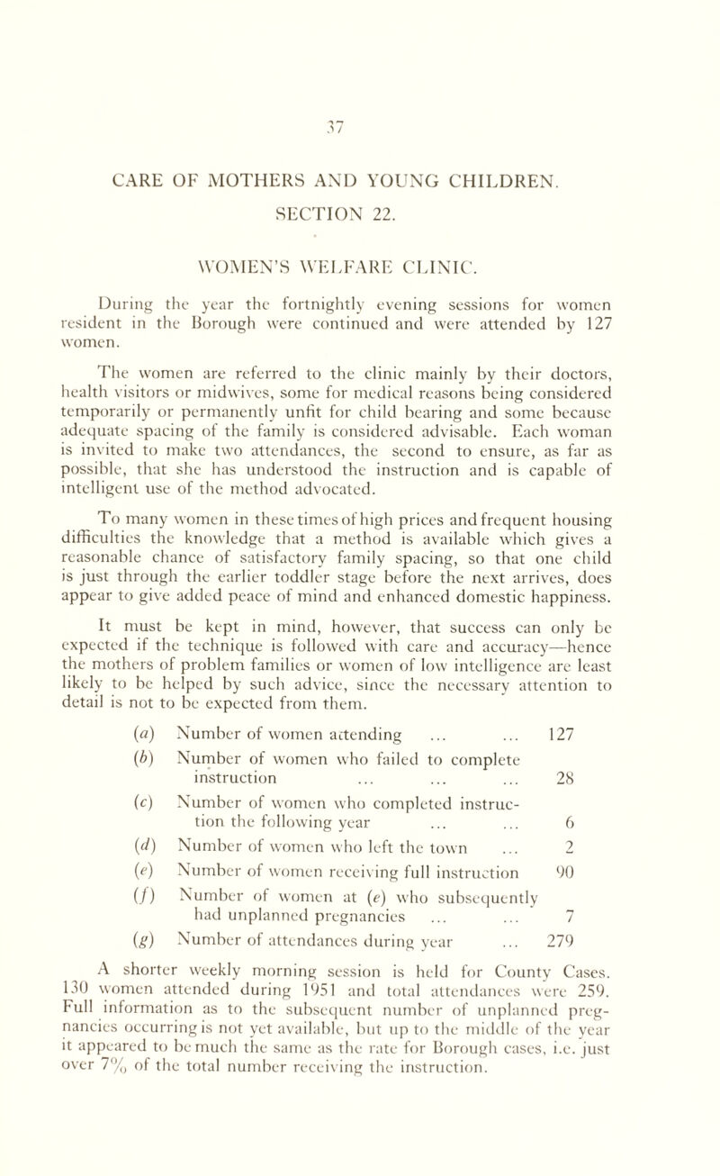 CARE OF MOTHERS AND YOUNG CHILDREN. SECTION 22. WOMEN’S WELFARE CLINIC. During the year the fortnightly evening sessions for women resident in the Borough were continued and were attended by 127 women. The women are referred to the clinic mainly by their doctors, health visitors or midwives, some for medical reasons being considered temporarily or permanently unfit for child bearing and some because adequate spacing of the family is considered advisable. Each woman is invited to make two attendances, the second to ensure, as far as possible, that she has understood the instruction and is capable of intelligent use of the method advocated. To many women in these times of high prices and frequent housing difficulties the knowledge that a method is available which gives a reasonable chance of satisfactory family spacing, so that one child is just through the earlier toddler stage before the next arrives, does appear to give added peace of mind and enhanced domestic happiness. It must be kept in mind, however, that success can only be expected if the technique is followed with care and accuracy—hence the mothers of problem families or women of low intelligence are least likely to be helped by such advice, since the necessary attention to detail is not to be expected from them. (a) Number of women attending ... ... 127 (b) Number of women who failed to complete instruction ... ... ... 28 (c) Number of women who completed instruc¬ tion the following year ... ... 6 (d) Number of women who left the town ... 2 (e) Number of women receiving full instruction 90 ()) Number of women at (e) who subsequently had unplanned pregnancies ... ... 7 (#) Number of attendances during year ... 279 A shorter weekly morning session is held for County Cases. 130 women attended during 1951 and total attendances were 259. Full information as to the subsequent number of unplanned preg¬ nancies occurring is not yet available, but up to the middle of the year it appeared to be much the same as the rate for Borough cases, i.e. just over 7% of the total number receiving the instruction.