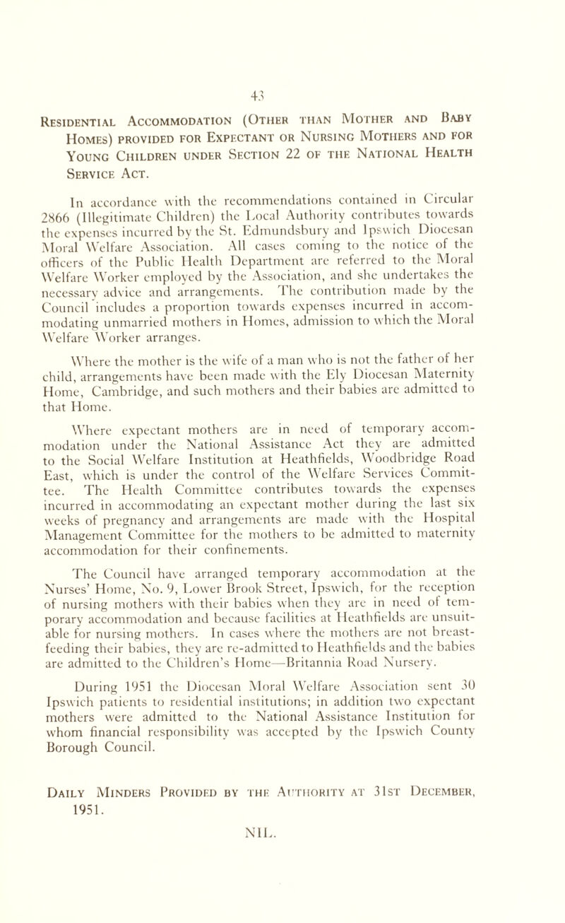 Residential Accommodation (Other than Mother and Baby Homes) provided for Expectant or Nursing Mothers and for Young Children under Section 22 of the National Health Service Act. In accordance with the recommendations contained in Circular 2866 (Illegitimate Children) the Local Authority contributes towards the expenses incurred by the St. Edmundsbury and Ipswich Diocesan Moral Welfare Association. All cases coming to the notice of the officers of the Public Health Department are referred to the Moral Welfare Worker employed by the Association, and she undertakes the necessary advice and arrangements. The contribution made by the Council includes a proportion towards expenses incurred in accom¬ modating unmarried mothers in Homes, admission to which the Moral Welfare Worker arranges. Where the mother is the wife of a man who is not the father of her child, arrangements have been made with the Ely Diocesan Maternity Home, Cambridge, and such mothers and their babies are admitted to that Home. Where expectant mothers are in need of temporary accom¬ modation under the National Assistance Act they are admitted to the Social Welfare Institution at Heathfields, Woodbridge Road East, which is under the control of the Welfare Services Commit¬ tee. The Health Committee contributes towards the expenses incurred in accommodating an expectant mother during the last six weeks of pregnancy and arrangements are made with the Hospital Management Committee for the mothers to be admitted to maternity accommodation for their confinements. The Council have arranged temporary accommodation at the Nurses’ Home, No. 9, Lower Brook Street, Ipswich, for the reception of nursing mothers with their babies when they are in need of tem¬ porary accommodation and because facilities at Heathfields are unsuit¬ able for nursing mothers. In cases where the mothers are not breast¬ feeding their babies, they are re-admitted to Heathfields and the babies are admitted to the Children’s Home—Britannia Road Nursery. During 1951 the Diocesan Moral Welfare Association sent 30 Ipswich patients to residential institutions; in addition two expectant mothers were admitted to the National Assistance Institution for whom financial responsibility was accepted by the Ipswich County Borough Council. Daily Minders Provided by the Authority at 31st December, 1951. NIL.