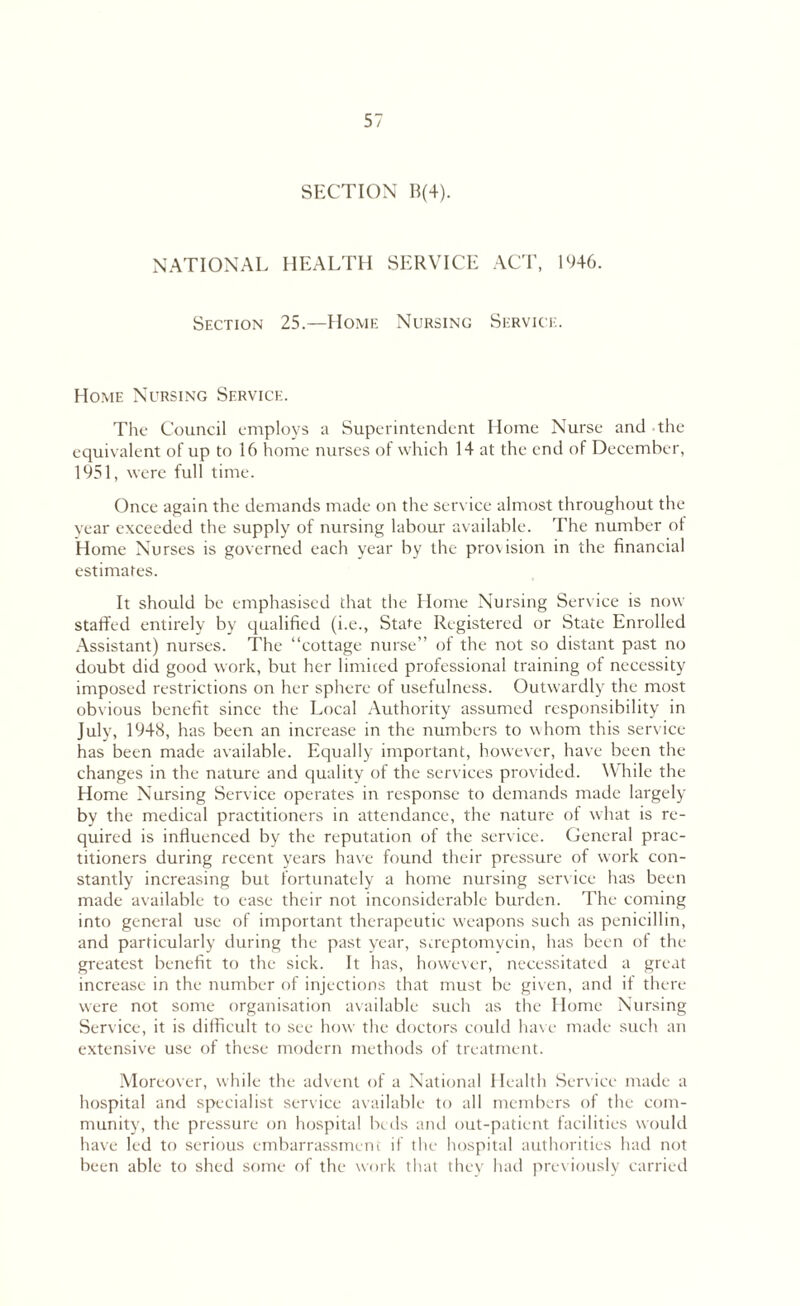 SECTION B(4). NATIONAL HEALTH SERVICE ACT, 1946. Section 25.—Home Nursing Service. Home Nursing Service. Tlic Council employs a Superintendent Home Nurse and the equivalent of up to 16 home nurses of which 14 at the end of December, 1951, were full time. Once again the demands made on the service almost throughout the year exceeded the supply of nursing labour available. The number ot Home Nurses is governed each year by the provision in the financial estimates. It should be emphasised that the Home Nursing Service is now staffed entirely by qualified (i.e., State Registered or State Enrolled Assistant) nurses. The “cottage nurse” of the not so distant past no doubt did good work, but her limited professional training of necessity imposed restrictions on her sphere of usefulness. Outwardly the most obvious benefit since the Local Authority assumed responsibility in July, 1948, has been an increase in the numbers to whom this service has been made available. Equally important, however, have been the changes in the nature and quality of the services provided. While the Home Nursing Service operates in response to demands made largely by the medical practitioners in attendance, the nature of what is re¬ quired is influenced by the reputation of the service. General prac¬ titioners during recent years have found their pressure of work con¬ stantly increasing but fortunately a home nursing service has been made available to ease their not inconsiderable burden. The coming into general use of important therapeutic weapons such as penicillin, and particularly during the past year, streptomycin, has been of the greatest benefit to the sick. It has, however, necessitated a great increase in the number of injections that must be given, and if there were not some organisation available such as the Home Nursing Service, it is difficult to see how the doctors could have made such an extensive use of these modern methods of treatment. Moreover, while the advent of a National Health Service made a hospital and specialist service available to all members of the com¬ munity, the pressure on hospital beds and out-patient facilities would have led to serious embarrassment if the hospital authorities had not been able to shed some of the work that they had previously carried