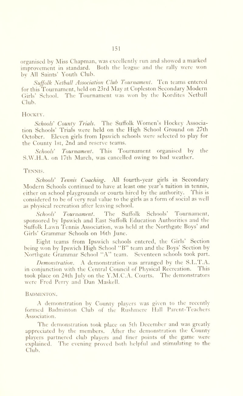 organised by Miss Chapman, was excellently run and showed a marked improvement in standard. Both the league and the rally were won by All Saints' Youth Club. Suffolk Netball Association Club Tournament. Ten teams entered for this Tournament, held on 23rd May at Copleston Secondary Modern Girls’ School. The Tournament was won by the Kordites Netball Club. Hockey. Schools' County Trials. The Suffolk Women’s Hockey Associa¬ tion Schools’ Trials were held on the High School Ground on 27th October. Eleven girls from Ipswich schools were selected to play for the County 1st, 2nd and reserve teams. Schools' Tournament. This Tournament organised by the SAY.H.A. on 17th March, was cancelled owing to bad weather. Tennis. Schools' Tennis Coaching. All fourth-year girls in Secondary Modern Schools continued to have at least one year’s tuition in tennis, either on school playgrounds or courts hired by the authority. This is considered to be of very real value to the girls as a form of social as well as physical recreation after leaving school. Schools' Tournament. The Suffolk Schools’ Tournament, sponsored by Ipswich and East Suffolk Education Authorities and the Suffolk Lawn Tennis Association, was held at the Northgate Boys’ and Girls’ Grammar Schools on 16th June. Eight teams from Ipswich schools entered, the Girls’ Section being won by Ipswich High School “B” team and the Boys’ Section by Northgate Grammar School “A” team. Seventeen schools took part. Demonstration. A demonstration was arranged by the S.L.T.A. in conjunction with the Central Council of Physical Recreation. This took place on 24th July on the Y.M.C'.A. Courts. The demonstrators were Fred Perry and Dan Maskell. Badminton. A demonstration by County players was given to the recently formed Badminton Club of the Rushmerc Hall Parent-Teachers Association. The demonstration took place on 5th December and was greatly appreciated by the members. After the demonstration the County players partnered club players and finer points of the game were explained. The evening proved both helpful and stimulating to the Club.
