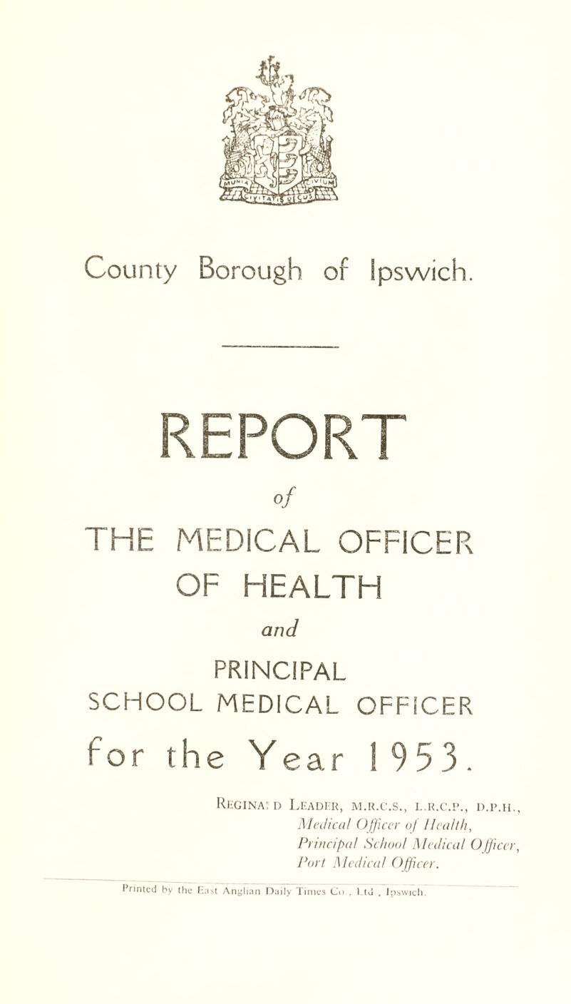 REPORT of THE MEDICAL OFFICER OF HEALTH and PRINCIPAL SCHOOL MEDICAL OFFICER for the Year 1953. Regina: d Leader, m.r.c.s., l.r.c.p., d.p.h Medical Officer of Health, Principal School Medical Officei Port Medical Officer. Printed by the East Anglian Daily Times Co . Ltd . Ipswich.