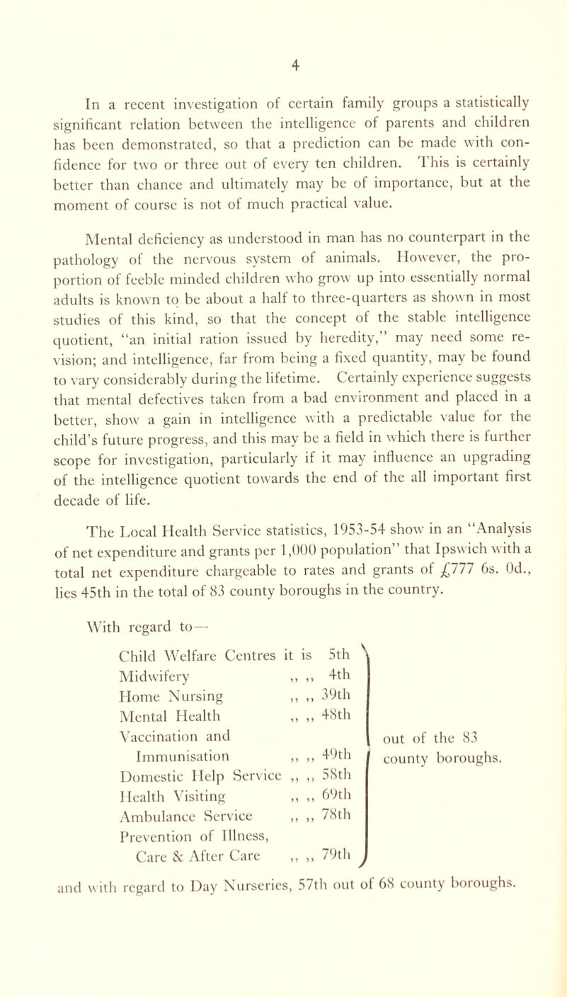 In a recent investigation of certain family groups a statistically significant relation between the intelligence of parents and children has been demonstrated, so that a prediction can be made with con- fidence for two or three out of every ten children. This is certainly better than chance and ultimately may be of importance, but at the moment of course is not of much practical value. Mental deficiency as understood in man has no counterpart in the pathology of the nervous system of animals. However, the pro- portion of feeble minded children who grow up into essentially normal adults is known to be about a half to three-quarters as shown in most studies of this kind, so that the concept of the stable intelligence quotient, “an initial ration issued by heredity,” may need some re- vision; and intelligence, far from being a fixed quantity, may be found to vary considerably during the lifetime. Certainly experience suggests that mental defectives taken from a bad environment and placed in a better, show a gain in intelligence with a predictable value for the child’s future progress, and this may be a field in which there is further scope for investigation, particularly if it may influence an upgrading of the intelligence quotient towards the end of the all important first decade of life. The Local Health Service statistics, 1953-54 show in an “Analysis of net expenditure and grants per 1,000 population” that Ipswich with a total net expenditure chargeable to rates and grants of pll 6s. 0d., lies 45th in the total of 83 county boroughs in the country. With regard to— Child Welfare Centres it is 5th V Midwifery ,, ,, 4th Home Nursing ,, ,, 39th Mental Health ,, ,, 48th Vaccination and Immunisation ,, ,, 49th Domestic Help Service ,, ,, 58th Health Visiting ,, ,, 69th Ambulance Service ,, ,, 78th Prevention of Illness, Care & After Care „ „ 79th J out of the 83 county boroughs. and with regard to Day Nurseries, 5/th out ol 68 county boroughs.