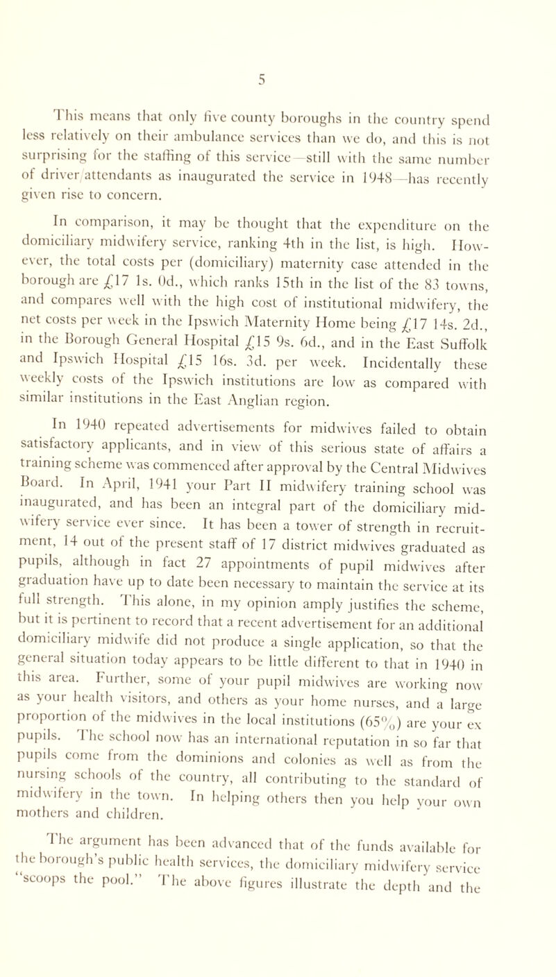 1 his means that only five county boroughs in the country spend less relatively on their ambulance services than we do, and this is not surprising for the staffing of this service still with the same number of driver attendants as inaugurated the service in 1948—has recently given rise to concern. In comparison, it may be thought that the expenditure on the domiciliary midwifery service, ranking 4th in the list, is high. How- ever, the total costs per (domiciliary) maternity case attended in the borough are £17 Is. Od., which ranks 15th in the list of the 83 towns, and compares well with the high cost of institutional midwifery, the net costs per week in the Ipswich Maternity Home being £17 14s. 2d., in the Borough General Hospital £15 9s. 6d., and in the East Suffolk and Ipswich Hospital £15 16s. 3d. per week. Incidentally these weekly costs of the Ipswich institutions are low as compared with similar institutions in the East Anglian region. In 1940 repeated advertisements for midwives failed to obtain satisfactory applicants, and in view of this serious state of affairs a training scheme was commenced after approval by the Central Midwives Board. In April, 1941 your Part II midwifery training school was inaugurated, and has been an integral part of the domiciliary mid- wifery service ever since. It has been a tower of strength in recruit- ment, 14 out of the present staff of 17 district midwives graduated as pupils, although in tact 27 appointments of pupil midwives after graduation have up to date been necessary to maintain the service at its tuh strength. 'Phis alone, in my opinion amply justifies the scheme, but it is pertinent to record that a recent advertisement for an additional domiciliary midwife did not produce a single application, so that the general situation today appears to be little different to that in 1940 in this area. Further, some of your pupil midwives are working now as your health visitors, and others as your home nurses, and a large proportion of the midwives in the local institutions (65%) are your ex pupils. 1 he school now has an international reputation in so far that pupils come from the dominions and colonies as well as from the nursing schools of the country, all contributing to the standard of midwifery in the town. In helping others then you help vour own mothers and children. The argument has been advanced that of the the borough’s public health services, the domiciliar scoops the pool. Pile above figures illustrate funds available for y midwifery service the depth and the